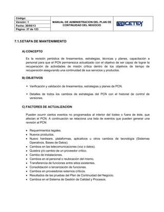 Código:
MANUAL DE ADMINISTRACION DEL PLAN DE
CONTINUIDAD DEL NEGOCIO
Versión: 1
Fecha: 30/05/13
Página: 37 de 123
7.1.5ETAPA DE MANTENIMIENTO
A) CONCEPTO
Es la revisión periódica de lineamientos, estrategias, técnicas y planes, capacitación a
personal para que el PCN permanezca actualizado con el objetivo de ser capaz de lograr la
recuperación de actividades de misión crítica dentro de los objetivos de tiempo de
recuperación asegurando una continuidad de sus servicios y productos.
B) OBJETIVOS
 Verificación y validación de lineamientos, estrategias y planes de PCN.
 Detalles de todos los cambios de estrategias del PCN con el historial de control de
versiones.
C) FACTORES DE ACTUALIZACION
Pueden ocurrir ciertos eventos no programados al interior del Icetex o fuera de éste, que
afectan el PCN. A continuación se relaciona una lista de eventos que pueden generar una
revisión al PCN:
 Requerimientos legales.
 Nuevos productos.
 Nuevo hardware, plataformas, aplicativos u otros cambios de tecnología (Sistemas
Operativos, Bases de Datos).
 Cambios en las telecomunicaciones (voz o datos).
 Quiebra y/o cambio de un proveedor crítico.
 Cambio de instalaciones.
 Cambios en el personal o reubicación del mismo.
 Transferencia de funciones entre sitios existentes.
 Consolidación o tercerización de funciones.
 Cambios en proveedores externos críticos.
 Resultados de las pruebas del Plan de Continuidad del Negocio.
 Cambios en el Sistema de Gestión de Calidad y Procesos.
 