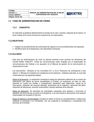 Código:
MANUAL DE ADMINISTRACION DEL PLAN DE
CONTINUIDAD DEL NEGOCIO
Versión: 1
Fecha: 30/05/13
Página: 38 de 123
7.2 FASE DE ADMINISTRACION DE CRISIS
7.2.1 CONCEPTO
En esta fase se gestiona efectivamente el manejo de la crisis, durante y después de la misma; un
buen manejo de la crisis minimiza los impactos de una interrupción.
7.2.2OBJETIVOS
 Integrar los procedimientos de continuidad del negocio con los procedimientos de respuesta.
 Identificar tipos de emergencias y las respuestas necesarias.
7.2.3ALCANCE
Este plan de administración de crisis se ejecuta teniendo como premisa las decisiones del
Comité SARO- SARLAFT. Todas las comunicaciones serán dirigidas por el responsable de
comunicaciones del Instituto y se apoyarán en el Manual de gestión de la comunicación en
situaciones de crisis.
Los documentos indicados en los numerales 8.3.1 y 8.3.2 “Escenario de contingencia a sitio
alterno” y “Manejo de incidentes por problemas en los sistemas”, sintetizan esta fase, la cual está
conformada por las siguientes etapas:
Etapa de Evaluación: La evaluación constituye la etapa de valoración preliminar de un evento de
interrupción que afecta de forma considerable la Entidad. La evaluación se hace en sitio,
teniendo en cuenta los perfiles y competencias necesarios para determinar: causa de la
interrupción, población de usuarios afectada, apreciación de la magnitud, valoración del daño,
escenario de soluciones, recursos involucrados y tiempo estimado de la solución.
Etapa de Activación: Se describen las actividades requeridas para declarar y comunicar el
desastre de forma tal que se active la contingencia y se comunique la interrupción a los equipos
responsables de recuperar el servicio.
Etapa de Retorno a la Normalidad: Consiste en definir la forma y/o procedimientos a utilizar para
restaurar la operación a la normalidad, una vez superada la contingencia y recuperados los
servicios de la entidad.
 