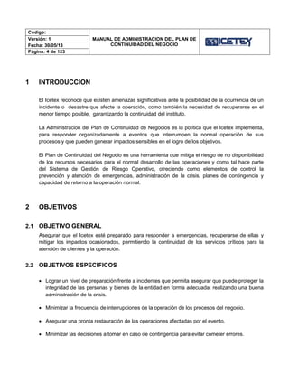 Código:
MANUAL DE ADMINISTRACION DEL PLAN DE
CONTINUIDAD DEL NEGOCIO
Versión: 1
Fecha: 30/05/13
Página: 4 de 123
1 INTRODUCCION
El Icetex reconoce que existen amenazas significativas ante la posibilidad de la ocurrencia de un
incidente o desastre que afecte la operación, como también la necesidad de recuperarse en el
menor tiempo posible, garantizando la continuidad del instituto.
La Administración del Plan de Continuidad de Negocios es la política que el Icetex implementa,
para responder organizadamente a eventos que interrumpen la normal operación de sus
procesos y que pueden generar impactos sensibles en el logro de los objetivos.
El Plan de Continuidad del Negocio es una herramienta que mitiga el riesgo de no disponibilidad
de los recursos necesarios para el normal desarrollo de las operaciones y como tal hace parte
del Sistema de Gestión de Riesgo Operativo, ofreciendo como elementos de control la
prevención y atención de emergencias, administración de la crisis, planes de contingencia y
capacidad de retorno a la operación normal.
2 OBJETIVOS
2.1 OBJETIVO GENERAL
Asegurar que el Icetex esté preparado para responder a emergencias, recuperarse de ellas y
mitigar los impactos ocasionados, permitiendo la continuidad de los servicios críticos para la
atención de clientes y la operación.
2.2 OBJETIVOS ESPECIFICOS
 Lograr un nivel de preparación frente a incidentes que permita asegurar que puede proteger la
integridad de las personas y bienes de la entidad en forma adecuada, realizando una buena
administración de la crisis.
 Minimizar la frecuencia de interrupciones de la operación de los procesos del negocio.
 Asegurar una pronta restauración de las operaciones afectadas por el evento.
 Minimizar las decisiones a tomar en caso de contingencia para evitar cometer errores.
 
