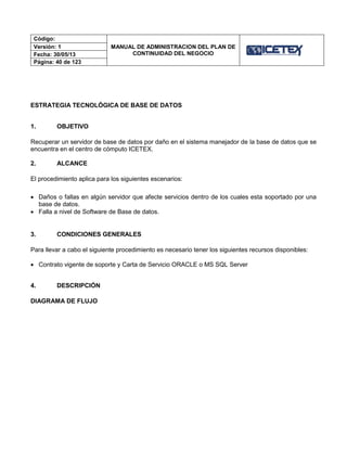 Código:
MANUAL DE ADMINISTRACION DEL PLAN DE
CONTINUIDAD DEL NEGOCIO
Versión: 1
Fecha: 30/05/13
Página: 40 de 123
ESTRATEGIA TECNOLÓGICA DE BASE DE DATOS
1. OBJETIVO
Recuperar un servidor de base de datos por daño en el sistema manejador de la base de datos que se
encuentra en el centro de cómputo ICETEX.
2. ALCANCE
El procedimiento aplica para los siguientes escenarios:
 Daños o fallas en algún servidor que afecte servicios dentro de los cuales esta soportado por una
base de datos.
 Falla a nivel de Software de Base de datos.
3. CONDICIONES GENERALES
Para llevar a cabo el siguiente procedimiento es necesario tener los siguientes recursos disponibles:
 Contrato vigente de soporte y Carta de Servicio ORACLE o MS SQL Server
4. DESCRIPCIÓN
DIAGRAMA DE FLUJO
 
