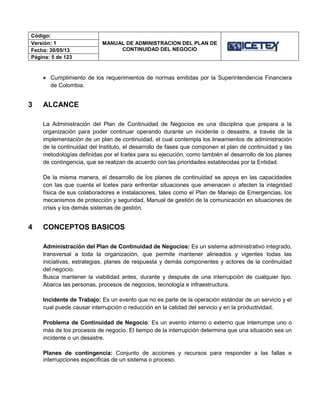 Código:
MANUAL DE ADMINISTRACION DEL PLAN DE
CONTINUIDAD DEL NEGOCIO
Versión: 1
Fecha: 30/05/13
Página: 5 de 123
 Cumplimiento de los requerimientos de normas emitidas por la Superintendencia Financiera
de Colombia.
3 ALCANCE
La Administración del Plan de Continuidad de Negocios es una disciplina que prepara a la
organización para poder continuar operando durante un incidente o desastre, a través de la
implementación de un plan de continuidad, el cual contempla los lineamientos de administración
de la continuidad del Instituto, el desarrollo de fases que componen el plan de continuidad y las
metodologías definidas por el Icetex para su ejecución, como también el desarrollo de los planes
de contingencia, que se realizan de acuerdo con las prioridades establecidas por la Entidad.
De la misma manera, el desarrollo de los planes de continuidad se apoya en las capacidades
con las que cuenta el Icetex para enfrentar situaciones que amenacen o afecten la integridad
física de sus colaboradores e instalaciones, tales como el Plan de Manejo de Emergencias, los
mecanismos de protección y seguridad, Manual de gestión de la comunicación en situaciones de
crisis y los demás sistemas de gestión.
4 CONCEPTOS BASICOS
Administración del Plan de Continuidad de Negocios: Es un sistema administrativo integrado,
transversal a toda la organización, que permite mantener alineados y vigentes todas las
iniciativas, estrategias, planes de respuesta y demás componentes y actores de la continuidad
del negocio.
Busca mantener la viabilidad antes, durante y después de una interrupción de cualquier tipo.
Abarca las personas, procesos de negocios, tecnología e infraestructura.
Incidente de Trabajo: Es un evento que no es parte de la operación estándar de un servicio y el
cual puede causar interrupción o reducción en la calidad del servicio y en la productividad.
Problema de Continuidad de Negocio: Es un evento interno o externo que interrumpe uno o
más de los procesos de negocio. El tiempo de la interrupción determina que una situación sea un
incidente o un desastre.
Planes de contingencia: Conjunto de acciones y recursos para responder a las fallas e
interrupciones específicas de un sistema o proceso.
 