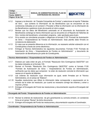 Código:
MANUAL DE ADMINISTRACION DEL PLAN DE
CONTINUIDAD DEL NEGOCIO
Versión: 1
Fecha: 30/05/13
Página: 53 de 123
4.1.2 Ingresar a la dirección de “Carpeta Compartida de Fondos” y seleccionar el reporte “Faltantes
de Giro”, que contiene la información de los Beneficiarios que se encuentran en las
condiciones indicadas en el numeral 3. Proceder a filtrar la información con la información de
los Beneficiarios a gestionar el giro de acuerdo al rubro a pagar.
4.1.3 Revisar que los datos del Beneficiario autorizado en el documento de Autorización de
Beneficiarios contenga la misma información que se encuentra en el Reporte de Faltantes de
Giro: nombre del beneficiario, universidad, programa, valor aprobado para el giro.
4.1.4 Si la revisión es coincidente proceder a diligenciar el formato F135 “Formato de Autorización
de Giros – Vicepresidencia de Fondos en Administración. Esta planilla debe firmarla en
constancia de elaboración.
4.1.5 En caso que se presente diferencia en la información, es necesario solicitar aclaración con el
Constituyente a través de correo electrónico.
4.1.6 Entregar al Técnico Administrativo los siguientes documentos: Formato F135 “Formato de
Autorización de Giros – Vicepresidencia de Fondos en Administración” y documento de
Autorización de Beneficiarios por parte de Constituyente.
Técnico Administrativo / Vicepresidencia de Fondos en Administración
4.1.7 Elaborar por cada orden de giro, el Formato “Resolución Giro Contingencia C&CETEX” con
los datos indicados en el formato 135.
4.1.8 Revisar el Formato “Resolución Giro Contingencia C&CETEX” contra el formato F135
“Formato de Autorización de Giros – Vicepresidencia de Fondos en Administración,
verificando que los datos que componen la orden de resolución coincida la información que
reposa en el reporte de faltantes.
4.1.9 Las ordenes de resolución cuya información es igual, serán firmadas por el Técnico
Administrativo, en el campo de “Elaboro”.
4.1.10 Aquellas resoluciones que difiere la información debe corresponder a equivocación en la
emisión de la orden de resolución, por cuanto es necesario corregir las órdenes y volver a
imprimir y firmar.
4.1.11 Entregar al Encargado del Fondo las resoluciones y documentación soporte al Encargado del
Fondo.
Encargado del Fondo / Vicepresidencia de Fondos en Administración
4.1.12 Revisar la ordenes de resoluciones de giro garantizando su correcta emisión, en constancia
firma en el campo “Reviso” de dicho documento.
4.1.13 Entregar al Encargado del Fondo las resoluciones y documentación soporte al Coordinador.
Coordinador / Vicepresidencia de Fondos en Administración
 