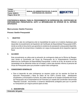 Código:
MANUAL DE ADMINISTRACION DEL PLAN DE
CONTINUIDAD DEL NEGOCIO
Versión: 1
Fecha: 30/05/13
Página: 56 de 123
CONTINGENCIA MANUAL PARA EL PROCEDIMIENTO DE EXPEDICION DEL CERTIFICADO DE
DISPONIBILIDAD PRESUPUESTAL ANTE LA IMPOSIBILIDAD DE OPERAR EN EL SISTEMA
APOTEOSYS
Macro proceso: Gestión Financiera
Proceso: Gestión Presupuestal
1. OBJETIVO
Obtener un plan de contingencia ante la imposibilidad de operar en el sistema Apoteosys para
desarrollar el procedimiento de Expedición del Certificado de Disponibilidad Presupuestal (CDP),
donde se emite el documento que garantiza la existencia de apropiación presupuestal disponible,
para la asunción de compromisos o traslados con cargo al presupuesto de la respectiva vigencia
fiscal.
2. ALCANCE
Este procedimiento se utiliza ante la activación de contingencia dada por la Oficina de Riesgos,
caso donde el Coordinador del Grupo de Presupuesto de la Vicepresidencia Financiera
determina los Certificados de Disponibilidad Presupuestal a emitir en el día, de acuerdo con las
necesidades de las diferentes áreas de la Entidad y sobre esta decisión informa al personal del
Grupo de Presupuesto para que procedan a aplicar esta contingencia.
3. CONDICIONES GENERALES
 Para el desarrollo de esta contingencia se requiere contar con los reportes de Excel de
Ejecución Presupuestal y Base de Datos de los CDP’s (Control dual), debidamente
actualizados y armonizados a la fecha, las cuales reposan en la carpeta compartida del Grupo
de Presupuesto de la Vicepresidencia de Financiera y/o carpeta del Coordinador denominada
“Reportes Consulta”, documentos a conservar debidamente protegidos para que no permitir
su manipulación por ninguna persona ajena al área.
4. DESCRIPCIÓN
Ordenador del gasto
 