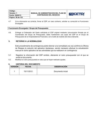 Código:
MANUAL DE ADMINISTRACION DEL PLAN DE
CONTINUIDAD DEL NEGOCIO
Versión: 1
Fecha: 30/05/13
Página: 58 de 123
4.7 Si la información es correcta, firmar el CDP; en caso contrario, solicitar su corrección al Funcionario
Encargado.
Funcionario Encargado / Grupo de Presupuesto
4.8 Entregar al Ordenador del Gasto solicitante el CDP original mediante comunicación firmada por el
Coordinador del Grupo de Presupuesto. Debe mantenerse una copia del CDP en el Grupo de
Presupuesto de la Vicepresidencia Financiera, con el sello de recibido del área ordenante.
5. RETORNO A LA NORMALIDAD
Este procedimiento de contingencia podrá retornar a la normalidad una vez confirme la Oficina
de Riesgos la solución del aplicativo Apoteosys, siendo necesario efectuar la actualización
manual en dicho aplicativo de las actividades que se realizaron en contingencia:
5.1 Registrar la información del CDP emitido, afectando el rubro presupuestal con el que se
emitió el documento.
5.2 Modificar el rubro presupuestal en caso que se hayan realizado ajustes.
6. HISTORIA DEL DOCUMENTO
VERSIÓN FECHA OBSERVACIÓN
1 15/11/2012 Documento inicial
 
