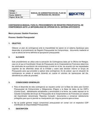 Código:
MANUAL DE ADMINISTRACION DEL PLAN DE
CONTINUIDAD DEL NEGOCIO
Versión: 1
Fecha: 30/05/13
Página: 59 de 123
CONTINGENCIA MANUAL PARA EL PROCEDIMIENTO DE REGISTRO PRESUPUESTAL DE
COMPROMISOS ANTE LA IMPOSIBILIDAD DE OPERAR EN EL SISTEMA APOTEOSYS
Macro proceso: Gestión Financiera
Proceso: Gestión Presupuestal
1. OBJETIVO
Obtener un plan de contingencia ante la imposibilidad de operar en el sistema Apoteosys para
desarrollar el procedimiento de Registro Presupuestal de Compromisos, documento mediante el
cual se afecta de forma definitiva la apropiación presupuestal.
2. ALCANCE
Este procedimiento se utiliza ante la activación de Contingencia dada por la Oficina de Riesgos,
caso en el que el Coordinador Grupo de Presupuesto de la Vicepresidencia Financiera determina
las solicitudes de suscripción de compromisos a emitir en el día, de acuerdo con las necesidades
urgentes de las diferentes áreas de la Entidad y sobre esta decisión informa al Grupo de
Presupuesto para que procedan a aplicar esta contingencia. Es de aclarar, que en situación de
contingencia se presta el servicio teniendo en cuenta el volumen de operaciones del día,
atendiendo en orden de prioridad.
3. CONDICIONES GENERALES
 Para el desarrollo de esta contingencia se requiere contar con la Base de datos para Control
Presupuestal de Compromisos y Obligaciones (Pagos) y la Base de datos de los CDP’s
(Control Dual), debidamente actualizados y armonizados a la fecha, las cuales reposan en la
Carpeta Compartida del Grupo de Presupuesto de la Vicepresidencia de Financiera y/o carpeta
del Coordinador denominada “Reportes Consulta”, documentos a conservar debidamente
protegidos para que no permitir su manipulación por ninguna persona ajena al área.
 No se puede generar ningún compromiso presupuestal sin contar con el respectivo CDP
(Certificado de Disponibilidad Presupuestal).
4. DESCRIPCIÓN
 