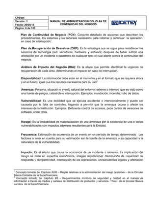 Código:
MANUAL DE ADMINISTRACION DEL PLAN DE
CONTINUIDAD DEL NEGOCIO
Versión: 1
Fecha: 30/05/13
Página: 6 de 123
Plan de Continuidad de Negocio (PCN): Conjunto detallado de acciones que describen los
procedimientos, los sistemas y los recursos necesarios para retornar y continuar la operación,
en caso de interrupción1
.
Plan de Recuperación de Desastres (DRP): Es la estrategia que se sigue para restablecer los
servicios de tecnología (red, servidores, hardware y software) después de haber sufrido una
afectación por un incidente o catástrofe de cualquier tipo, el cual atente contra la continuidad del
negocio.
Análisis de Impacto del Negocio (BIA): Es la etapa que permite identificar la urgencia de
recuperación de cada área, determinando el impacto en caso de interrupción.
Disponibilidad: La información debe estar en el momento y en el formato que se requiera ahora
y en el futuro, igual que los recursos necesarios para su uso2
.
Amenaza: Persona, situación o evento natural del entorno (externo o interno) que es visto como
una fuente de peligro, catástrofe o interrupción. Ejemplos: inundación, incendio, robo de datos.
Vulnerabilidad: Es una debilidad que se ejecuta accidental o intencionalmente y puede ser
causada por la falta de controles, llegando a permitir que la amenaza ocurra y afecte los
intereses de la Institución. Ejemplos: Deficiente control de accesos, poco control de versiones de
software, entre otros.
Riesgo: Es la probabilidad de materialización de una amenaza por la existencia de una o varias
vulnerabilidades con impactos adversos resultantes para la Entidad.
Frecuencia: Estimación de ocurrencia de un evento en un período de tiempo determinado. Los
factores a tener en cuenta para su estimación son la fuente de la amenaza y su capacidad y la
naturaleza de la vulnerabilidad.
Impacto: Es el efecto que causa la ocurrencia de un incidente o siniestro. La implicación del
riesgo se mide en aspectos económicos, imagen reputacional, disminución de capacidad de
respuesta y competitividad, interrupción de las operaciones, consecuencias legales y afectación
1
Concepto tomado del Capítulo XXIII – Reglas relativas a la administración del riesgo operativo – de la Circular
Básica Contable de la Superfinanciera.
2
Concepto tomado del Capítulo XII – Requerimientos mínimos de seguridad y calidad en el manejo de
información a través de medios y canales de distribución de productos y servicios- Título I de la Circular Básica
Jurídica de la Superfinanciera.
 