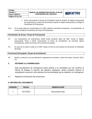 Código:
MANUAL DE ADMINISTRACION DEL PLAN DE
CONTINUIDAD DEL NEGOCIO
Versión: 1
Fecha: 30/05/13
Página: 61 de 123
 Emitir comunicación al Grupo de Contratación sobre la emisión de registro presupuestal
de compromisos y anexar los documentos soporte al registro presupuestal y entregar al
Coordinador de Presupuesto.
4.3.2 Si no existe saldo por comprometer en el CDP, elaborar memorando rechazando el procedimiento, el
cual se entrega al Coordinador del Grupo de Presupuesto.
Coordinador de Grupo / Grupo de Presupuesto
4.4 Las suscripciones de compromisos donde existe suficiente saldo del CDP, revisar el registro
presupuestal, firmar y remitir comunicación al Grupo de Contratación; de encontrar alguna
inconsistencia, solicitar corrección al Funcionario Encargado.
4.5 En caso de no existir el saldo en el CDP, revisar y firmar la comunicación de devolución al Ordenador
del Gasto.
Funcionario Encargado / Grupo de Contratación
4.6 Recibir y continuar con el procedimiento “Legalización de contrato u orden de compra o servicio” (A4-2-
01).
5. RETORNO A LA NORMALIDAD
Este procedimiento de contingencia podrá retornar a la normalidad una vez confirme la
Oficina de Riesgos la solución del aplicativo Apoteosys, siendo necesario efectuar la
actualización manual en dicho aplicativo de las actividades que se realizaron en contingencia:
5.1 Registrar la información del compromiso.
6. HISTORIA DEL DOCUMENTO
VERSIÓN FECHA OBSERVACIÓN
1 15/11/2012 Documento inicial
 