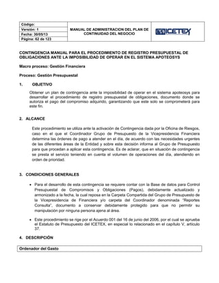 Código:
MANUAL DE ADMINISTRACION DEL PLAN DE
CONTINUIDAD DEL NEGOCIO
Versión: 1
Fecha: 30/05/13
Página: 62 de 123
CONTINGENCIA MANUAL PARA EL PROCEDIMIENTO DE REGISTRO PRESUPUESTAL DE
OBLIGACIONES ANTE LA IMPOSIBILIDAD DE OPERAR EN EL SISTEMA APOTEOSYS
Macro proceso: Gestión Financiera
Proceso: Gestión Presupuestal
1. OBJETIVO
Obtener un plan de contingencia ante la imposibilidad de operar en el sistema apoteosys para
desarrollar el procedimiento de registro presupuestal de obligaciones, documento donde se
autoriza el pago del compromiso adquirido, garantizando que este solo se comprometerá para
este fin.
2. ALCANCE
Este procedimiento se utiliza ante la activación de Contingencia dada por la Oficina de Riesgos,
caso en el que el Coordinador Grupo de Presupuesto de la Vicepresidencia Financiera
determina las órdenes de pago a atender en el día, de acuerdo con las necesidades urgentes
de las diferentes áreas de la Entidad y sobre esta decisión informa al Grupo de Presupuesto
para que procedan a aplicar esta contingencia. Es de aclarar, que en situación de contingencia
se presta el servicio teniendo en cuenta el volumen de operaciones del día, atendiendo en
orden de prioridad.
3. CONDICIONES GENERALES
 Para el desarrollo de esta contingencia se requiere contar con la Base de datos para Control
Presupuestal de Compromisos y Obligaciones (Pagos), debidamente actualizado y
armonizado a la fecha, la cual reposa en la Carpeta Compartida del Grupo de Presupuesto de
la Vicepresidencia de Financiera y/o carpeta del Coordinador denominada “Reportes
Consulta”, documento a conservar debidamente protegido para que no permitir su
manipulación por ninguna persona ajena al área.
 Este procedimiento se rige por el Acuerdo 001 del 16 de junio del 2006, por el cual se aprueba
el Estatuto de Presupuesto del ICETEX, en especial lo relacionado en el capítulo V, artículo
37.
4. DESCRIPCIÓN
Ordenador del Gasto
 