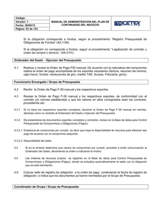 Código:
MANUAL DE ADMINISTRACION DEL PLAN DE
CONTINUIDAD DEL NEGOCIO
Versión: 1
Fecha: 30/05/13
Página: 63 de 123
Si la obligación corresponde a fondos, seguir el procedimiento “Registro Presupuestal de
Obligaciones de Fondos” (A2-1-09).
Si la obligación no corresponde a fondos, seguir el procedimiento “Legalización de contrato u
orden de compra o servicio.” (A4-2-01).
Ordenador del Gasto - Ejecutor del Presupuesto
4.1 Realizar y revisar la Orden de Pago F50 manual. De acuerdo con la naturaleza del compromiso
realiza la orden de pago acompañada de los soportes necesarios (factura, resumen de nómina,
caja menor, fondos, resoluciones de giro, crédito TAE, Access, Fiduciaria, giros).
Funcionario Encargado / Grupo de Presupuesto
4.2 Recibir la Orden de Pago F-50 manual y los respectivos soportes.
4.3 Revisar la Orden de Pago F-50 manual y los respectivos soportes, de conformidad con el
contrato y/o normas establecidas y que los valores en ellos consignados sean los correctos,
procediendo así:
4.3.1 Si no tiene los respectivos soportes completos, devolver la Orden de Pago F-50 manual sin tramitar,
dándose como no recibida al Ordenador del Gasto o Ejecutor del Presupuesto.
4.3.2 De presentarse los documentos soportes completos y correctos, revisar en la Base de datos para Control
Presupuestal de Compromisos y Obligaciones (Pagos):
4.3.2.1 Existencia de compromiso por cumplir, es decir que haya la disponibilidad de recursos para efectuar ese
pago de acuerdo con el compromiso adquirido.
4.3.2.2 Disponibilidad del saldo.
4.4 Si en la revisión determina que carece de compromiso por cumplir, proceder a emitir comunicación al
Ordenador del Gasto, devolviendo la orden e indicando el motivo.
4.5 Las órdenes de recursos propios se registran en la Base de datos para Control Presupuestal de
Compromisos y Obligaciones (Pagos), donde se actualiza automáticamente el saldo con la obligación
que se está tramitando.
4.6 Colocar sello de registro de obligación a la orden de pago, conteniendo la fecha de registro de
obligación, e indica que los documentos ya fueron tramitados por el Grupo de Presupuesto.
Coordinador de Grupo / Grupo de Presupuesto
 