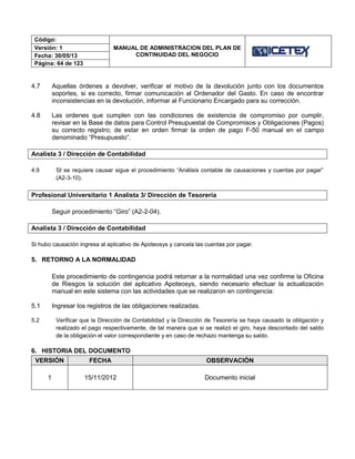 Código:
MANUAL DE ADMINISTRACION DEL PLAN DE
CONTINUIDAD DEL NEGOCIO
Versión: 1
Fecha: 30/05/13
Página: 64 de 123
4.7 Aquellas órdenes a devolver, verificar el motivo de la devolución junto con los documentos
soportes, si es correcto, firmar comunicación al Ordenador del Gasto. En caso de encontrar
inconsistencias en la devolución, informar al Funcionario Encargado para su corrección.
4.8 Las ordenes que cumplen con las condiciones de existencia de compromiso por cumplir,
revisar en la Base de datos para Control Presupuestal de Compromisos y Obligaciones (Pagos)
su correcto registro; de estar en orden firmar la orden de pago F-50 manual en el campo
denominado “Presupuesto”.
Analista 3 / Dirección de Contabilidad
4.9 SI se requiere causar sigue el procedimiento “Análisis contable de causaciones y cuentas por pagar”
(A2-3-10).
Profesional Universitario 1 Analista 3/ Dirección de Tesorería
Seguir procedimiento “Giro” (A2-2-04).
Analista 3 / Dirección de Contabilidad
Si hubo causación ingresa al aplicativo de Apoteosys y cancela las cuentas por pagar.
5. RETORNO A LA NORMALIDAD
Este procedimiento de contingencia podrá retornar a la normalidad una vez confirme la Oficina
de Riesgos la solución del aplicativo Apoteosys, siendo necesario efectuar la actualización
manual en este sistema con las actividades que se realizaron en contingencia:
5.1 Ingresar los registros de las obligaciones realizadas.
5.2 Verificar que la Dirección de Contabilidad y la Dirección de Tesorería se haya causado la obligación y
realizado el pago respectivamente, de tal manera que si se realizó el giro, haya descontado del saldo
de la obligación el valor correspondiente y en caso de rechazo mantenga su saldo.
6. HISTORIA DEL DOCUMENTO
VERSIÓN FECHA OBSERVACIÓN
1 15/11/2012 Documento inicial
 