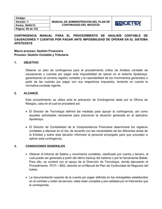 Código:
MANUAL DE ADMINISTRACION DEL PLAN DE
CONTINUIDAD DEL NEGOCIO
Versión: 1
Fecha: 30/05/13
Página: 65 de 123
CONTINGENCIA MANUAL PARA EL PROCEDIMIENTO DE ANALISIS CONTABLE DE
CAUSACIONES Y CUENTAS POR PAGAR ANTE IMPOSIBILIDAD DE OPERAR EN EL SISTEMA
APOTEOSYS
Macro proceso: Gestión Financiera
Proceso: Gestión Contable y Tributaria
1. OBJETIVO
Obtener un plan de contingencia para el procedimiento crítico de Análisis contable de
causaciones y cuentas por pagar ante imposibilidad de operar en el sistema Apoteosys,
garantizando el correcto registro contable y la razonabilidad de los movimientos generados a
partir de las cuentas por pagar con sus respectivos impuestos, teniendo en cuenta la
normativa contable vigente.
2. ALCANCE
Este procedimiento se utiliza ante la activación de Contingencia dada por la Oficina de
Riesgos, caso en el cual se procederá así:
 El Director de Tecnología definirá las medidas para apoyar la contingencia, así como
aquellas actividades necesarias para solucionar la situación generada en el aplicativo
Apoteosys.
 El Director de Contabilidad de la Vicepresidencia Financiera determinará los registros
contables a efectuar en el día, de acuerdo con las necesidades de las diferentes áreas de
la Entidad y sobre esta decisión informará al personal encargado para que procedan a
aplicar esta contingencia.
3. CONDICIONES GENERALES
 Obtener el Informe de Saldos y movimiento contables, clasificado por cuenta y tercero, el
cual puede ser generado a partir del último backup del sistema o por la herramienta Biable.
Para ello, se contará con el apoyo de la Dirección de Tecnología, donde ejecutarán el
Procedimiento PCTI – BD2, descrito en el Manual de Plan de Continuidad de Negocios del
Icetex.
 La documentación soporte de la cuenta por pagar definida en los entregables establecidos
en el contrato u orden de servicio, debe estar completa y pre-validada por el Interventor que
le corresponda.
 