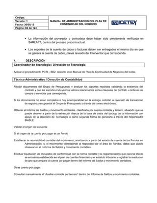Código:
MANUAL DE ADMINISTRACION DEL PLAN DE
CONTINUIDAD DEL NEGOCIO
Versión: 1
Fecha: 30/05/13
Página: 66 de 123
 La información del proveedor o contratista debe haber sido previamente verificada en
SARLAFT, dentro del proceso precontractual.
 Los soportes de la cuenta de cobro o facturas deben ser entregados el mismo día en que
se genera la cuenta de cobro, previa revisión del Interventor que corresponda.
4. DESCRIPCIÓN
Coordinador de Tecnología / Dirección de Tecnología
Aplicar el procedimiento PCTI – BD2, descrito en el Manual de Plan de Continuidad de Negocios del Icetex.
Técnico Administrativo / Dirección de Contabilidad
Recibir documentos del Grupo de Presupuesto y analizar los soportes recibidos validando la existencia del
contrato y que los soportes incluyan los valores relacionados en las cláusulas del contrato u órdenes de
compra o servicios que corresponda.
Si los documentos no están completos o hay extemporalidad en la entrega, solicitar la reversión de transacción
de registro presupuestal al Grupo de Presupuesto a través de correo electrónico.
Obtener el Informe de Saldos y movimiento contables, clasificado por cuenta contable y tercero, situación que se
puede obtener a partir de la extracción directa de la base de datos del backup de la información con
apoyo de la Dirección de Tecnología o como segunda forma de generarlo a través del Reporteador
BIABLE.
Validar el origen de la cuenta:
Si el origen de la cuenta por pagar es un Fondo
Establecer la razonabilidad contable del movimiento, analizando a partir del estado de cuenta de los Fondos en
Administración, si el movimiento corresponde al registrado por el área de Fondos, datos que puede
observar en el Informe de Saldos y movimiento contables.
Efectuar liquidación de impuestos de conformidad con la norma contable y la reglamentación que para tal efecto
se encuentra establecida en el plan de cuentas financiero y el estatuto tributario y registrar la resolución
de giro que ampara la cuenta por pagar dentro del Informe de Saldos y movimiento contables.
Otras cuenta por pagar:
Consultar manualmente el “Auxiliar contable por tercero” dentro del Informe de Saldos y movimiento contables.
 