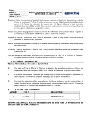 Código:
MANUAL DE ADMINISTRACION DEL PLAN DE
CONTINUIDAD DEL NEGOCIO
Versión: 1
Fecha: 30/05/13
Página: 67 de 123
Establecer el valor y oportunidad de liquidación de impuestos, haciendo verificación del clausulado contractual y
el pago de parafiscales. Verificar el registro del proveedor con sus obligaciones tributarias diligenciadas
dentro de la factura de proveedor, de acuerdo con el régimen tributario al cual pertenece,
estableciendo la razonabilidad contable del movimiento, analizando si el movimiento corresponde a una
provisión, gasto, anticipo o es un pago de impuestos.
Realizar la liquidación del pago de impuestos manualmente de conformidad con el análisis realizado y registrar el
movimiento de cuentas dentro del Informe de Saldos y movimiento contables.
Estampar el sello de “Contabilizado” en la Orden de Resolución u Orden de Pago, firmar y colocar la fecha de
procesado en la Dirección de Contabilidad.
Analizar el impacto del movimiento contable en los estados financieros y en los estados de cuentas de los fondos
en administración.
Entregar la Orden de Resolución u Orden de Pago y los documentos soportes a la Dirección de Tesorería para
que realice el giro.
Una vez realizado el desembolso de acuerdo con el procedimiento de “Giro” en la Dirección de Tesorería,
consolidar la información en el Informe de Saldos y movimiento contables.
5. RETORNO A LA NORMALIDAD
Técnico Administrativo / Dirección de Contabilidad
5.1 Una vez confirme la Oficina de Riesgos la solución del aplicativo Apoteosys, obtener los
nuevos saldos de las cuentas contables en el Informe de Saldos de movimientos contables.
5.2 Extraer los movimientos contables que se realizaron durante la contingencia, generando un
archivo plano y subirlo en el aplicativo Apoteosys por la opción de Interfaces.
5.4 Comparar los saldos contables generados en el sistema Apoteosys con los producidos en el
Saldos de movimientos contables, debiendo existir consistencia en la información. En caso de
existir diferencia es necesario establecer la diferencia y corregir.
6. 6. HISTORIA DEL DOCUMENTO
VERSIÓN FECHA OBSERVACIÓN
1 22/10/2012 Documento inicial
CONTINGENCIA MANUAL PARA EL PROCEDIMIENTO DE GIRO ANTE LA IMPOSIBILIDAD DE
OPERAR EN EL SISTEMA APOTEOSYS
 