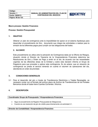 Código:
MANUAL DE ADMINISTRACION DEL PLAN DE
CONTINUIDAD DEL NEGOCIO
Versión: 1
Fecha: 30/05/13
Página: 68 de 123
Macro proceso: Gestión Financiera
Proceso: Gestión Presupuestal
1. OBJETIVO
Obtener un plan de contingencia ante la imposibilidad de operar en el sistema Apoteosys para
desarrollar el procedimiento de Giro, documento que integra las actividades a realizar para la
emisión de los diferentes pagos para cumplir con las obligaciones del Icetex.
2. ALCANCE
Este procedimiento se utiliza ante la activación de Contingencia dada por la Oficina de Riesgos,
situación donde el Director de Tesorería de la Vicepresidencia Financiera determina las
Resoluciones de Giro y Orden de Pago a emitir en el día, de acuerdo con las necesidades
urgentes de las diferentes áreas de la Entidad y sobre esta decisión informa al Grupo de
Pagaduría para que procedan a aplicar esta contingencia. Es de aclarar, que en situación de
contingencia se presta el servicio teniendo en cuenta el volumen de operaciones del día,
atendiendo en orden de prioridad.
3. CONDICIONES GENERALES
3.1 Para el desarrollo del giro a través de Transferencia Electrónica o Tarjeta Recargable, es
necesario contar con el formato del archivo plano de Archivo de Transferencias de los Portales
Bancarios donde el Icetex tiene Cuentas Corrientes / Ahorros.
4. DESCRIPCIÓN
Coordinador Grupo de Presupuesto / Vicepresidencia Financiera
 Sigue el procedimiento de Registro Presupuestal de Obligaciones.
 Cuando es una resolución de giro de crédito pasa directamente a la actividad 4.1.
Director de Contabilidad / Vicepresidencia Financiera
 