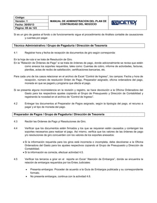 Código:
MANUAL DE ADMINISTRACION DEL PLAN DE
CONTINUIDAD DEL NEGOCIO
Versión: 1
Fecha: 30/05/13
Página: 69 de 123
Si es un giro de gastos al fondo o de funcionamiento sigue el procedimiento de Análisis contable de causaciones
y cuentas por pagar.
Técnico Administrativo / Grupo de Pagaduría / Dirección de Tesorería
4.1 Registrar hora y fecha de recepción de documentos de giro según corresponda:
En la hoja de ruta si se trata de Resolución de Giro.
En la “Relación de Órdenes de Pago” si se trata de órdenes de pago, donde adicionalmente se revisa que estén
como anexos los soportes requeridos, tales como: Cuentas de cobro, informe de actividades, facturas,
planillas, actas de recibo de satisfacción, certificaciones bancarias, etc.
Para cada uno de los casos relacionar en el archivo de Excel “Control de Ingreso”, los campos: Fecha y hora de
recepción, número de resolución Orden de Pago, Preparador asignado, oficina ordenadora del pago,
moneda en que se pagará y programa que afecta el pago.
Si se presenta alguna inconsistencia en la revisión y registro, se hace devolución a la Oficina Ordenadora del
Gasto para los respectivos ajustes copiando al Grupo de Presupuesto y Dirección de Contabilidad y
registrando la novedad en el archivo de “Control de Ingreso”.
4.2 Entregar los documentos al Preparador de Pagos asignado, según la tipología del pago, el recurso a
pagar y el tipo de moneda del pago.
Preparador de Pagos / Grupo de Pagaduría / Dirección de Tesorería
4.3 Recibir las Ordenes de Pago y/ Resoluciones de Giro.
4.4 Verificar que los documentos estén firmados y los que se requieran estén causados y contengan los
soportes necesarios para realizar el pago. Así mismo, verifica que los valores de las órdenes de pago
y/o resoluciones de giro concuerden con los valores de los soportes anexados:
 Si la información requerida para los giros está incorrecta o incompleta, debe devolverse a la Oficina
Ordenadora del Gasto para los ajustes respectivos copiando al Grupo de Presupuesto y Dirección de
Contabilidad.
 Si la información es correcta, efectuar actividad 4.5.
4.5 Verificar los terceros a girar en el reporte en Excel “Atención de Embargos”, donde se encuentra la
relación de embargos requeridos por los Entes Judiciales:
 Presenta embargos: Proceder de acuerdo a la Guía de Embargos publicada y su correspondiente
formato.
 No presenta embargos, continua con la actividad 4.6.
 