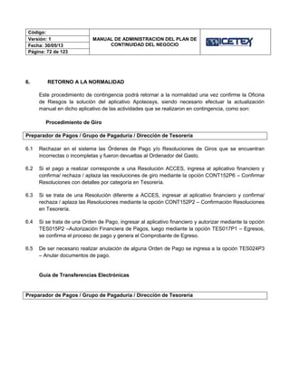 Código:
MANUAL DE ADMINISTRACION DEL PLAN DE
CONTINUIDAD DEL NEGOCIO
Versión: 1
Fecha: 30/05/13
Página: 72 de 123
6. RETORNO A LA NORMALIDAD
Este procedimiento de contingencia podrá retornar a la normalidad una vez confirme la Oficina
de Riesgos la solución del aplicativo Apoteosys, siendo necesario efectuar la actualización
manual en dicho aplicativo de las actividades que se realizaron en contingencia, como son:
Procedimiento de Giro
Preparador de Pagos / Grupo de Pagaduría / Dirección de Tesorería
6.1 Rechazar en el sistema las Órdenes de Pago y/o Resoluciones de Giros que se encuentran
incorrectas o incompletas y fueron devueltas al Ordenador del Gasto.
6.2 Si el pago a realizar corresponde a una Resolución ACCES, ingresa al aplicativo financiero y
confirma/ rechaza / aplaza las resoluciones de giro mediante la opción CONT152P6 – Confirmar
Resoluciones con detalles por categoría en Tesorería.
6.3 Si se trata de una Resolución diferente a ACCES, ingresar al aplicativo financiero y confirma/
rechaza / aplaza las Resoluciones mediante la opción CONT152P2 – Confirmación Resoluciones
en Tesorería.
6.4 Si se trata de una Orden de Pago, ingresar al aplicativo financiero y autorizar mediante la opción
TES015P2 –Autorización Financiera de Pagos, luego mediante la opción TES017P1 – Egresos,
se confirma el proceso de pago y genera el Comprobante de Egreso.
6.5 De ser necesario realizar anulación de alguna Orden de Pago se ingresa a la opción TES024P3
– Anular documentos de pago.
Guía de Transferencias Electrónicas
Preparador de Pagos / Grupo de Pagaduría / Dirección de Tesorería
 
