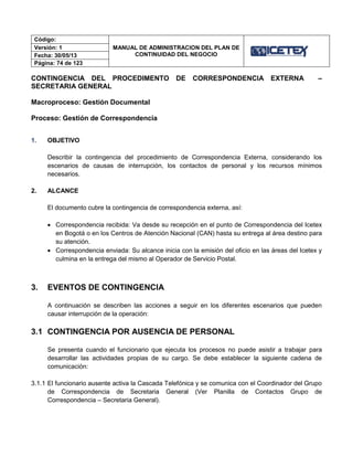 Código:
MANUAL DE ADMINISTRACION DEL PLAN DE
CONTINUIDAD DEL NEGOCIO
Versión: 1
Fecha: 30/05/13
Página: 74 de 123
CONTINGENCIA DEL PROCEDIMENTO DE CORRESPONDENCIA EXTERNA –
SECRETARIA GENERAL
Macroproceso: Gestión Documental
Proceso: Gestión de Correspondencia
1. OBJETIVO
Describir la contingencia del procedimiento de Correspondencia Externa, considerando los
escenarios de causas de interrupción, los contactos de personal y los recursos mínimos
necesarios.
2. ALCANCE
El documento cubre la contingencia de correspondencia externa, así:
 Correspondencia recibida: Va desde su recepción en el punto de Correspondencia del Icetex
en Bogotá o en los Centros de Atención Nacional (CAN) hasta su entrega al área destino para
su atención.
 Correspondencia enviada: Su alcance inicia con la emisión del oficio en las áreas del Icetex y
culmina en la entrega del mismo al Operador de Servicio Postal.
3. EVENTOS DE CONTINGENCIA
A continuación se describen las acciones a seguir en los diferentes escenarios que pueden
causar interrupción de la operación:
3.1 CONTINGENCIA POR AUSENCIA DE PERSONAL
Se presenta cuando el funcionario que ejecuta los procesos no puede asistir a trabajar para
desarrollar las actividades propias de su cargo. Se debe establecer la siguiente cadena de
comunicación:
3.1.1 El funcionario ausente activa la Cascada Telefónica y se comunica con el Coordinador del Grupo
de Correspondencia de Secretaria General (Ver Planilla de Contactos Grupo de
Correspondencia – Secretaria General).
 