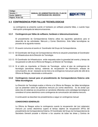 Código:
MANUAL DE ADMINISTRACION DEL PLAN DE
CONTINUIDAD DEL NEGOCIO
Versión: 1
Fecha: 30/05/13
Página: 76 de 123
3.3 CONTINGENCIA POR FALLAS TECNOLOGICAS
La contingencia se presenta cuando el hardware y/o software presenta fallas, o cuando haya
interrupción prolongada de telecomunicaciones.
3.3.1 Contingencia por fallas de software, hardware o telecomunicaciones
El procedimiento de Correspondencia Externa utiliza los siguientes aplicativos para el
desarrollo de las actividades: Mercurio y Correo Electrónico. Ante fallas tecnológicas se
procede de la siguiente manera:
3.3.1.1 El usuario comunica el evento al Coordinador del Grupo de Correspondencia.
3.3.1.2 El Coordinador del Grupo de Correspondencia informa la situación presentada al Coordinador
de Infraestructura de la Dirección de Tecnología.
3.3.1.3 El Coordinador de Infraestructura emite respuesta sobre la gravedad del evento y tiempo de
recuperación al Jefe de la Oficina de Riesgos y al Director de Tecnología.
3.3.1.4 Si el daño es importante, el Director de Tecnología activa el plan de contingencia de
tecnología (servidores backup, sistemas de recuperación de información, enlaces de
comunicación), de ser necesario se da inicio a la contingencia manual por parte del Jefe de la
Oficina de Riesgos, relacionada a continuación:
3.3.2 Contingencia manual para el procedimiento de Correspondencia Externa ante
fallas tecnológicas
La Dirección de Tecnología evalúa e informa a la Oficina de Riesgos, las fallas tecnológicas
que se presentan sobre los aplicativos mercurio y/o correo electrónico. Es de anotar que
estos dos (2) sistemas se encuentran en servidores diferentes como estrategia tecnológica al
considerar el correo electrónico como contingencia de comunicación del sistema mercurio.
A continuación se describen los procedimientos a seguir en contingencia manual:
CONDICIONES GENERALES
La Oficina de Riesgos activa la contingencia cuando la recuperación del (os) sistema(s)
mercurio y/o correo electrónico supera el tiempo objetivo de recuperación (RTO) del
procedimiento de Correspondencia Externa. El Coordinador del Grupo de Correspondencia de
Secretaria General procede a informar a los usuarios de todas las áreas y Centros de
 