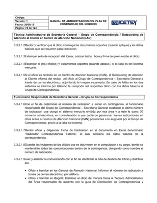Código:
MANUAL DE ADMINISTRACION DEL PLAN DE
CONTINUIDAD DEL NEGOCIO
Versión: 1
Fecha: 30/05/13
Página: 78 de 123
Técnico Administrativo de Secretaría General – Grupo de Correspondencia / Outsourcing de
Atención al Cliente en Centro de Atención Nacional (CAN)
3.3.2.1.2Recibir y verificar que el oficio contenga los documentos soportes (cuando aplique) y los datos
básicos que se requieren para radicación.
3.3.2.1.3Estampar sello de recepción del Icetex, colocar fecha, hora y firma de quien recibe el oficio.
3.3.2.1.4Escanear el (los) oficio(s) y documentos soportes (cuando aplique), si la falla es del sistema
mercurio.
3.3.2.1.5Si el oficio es recibido en un Centro de Atención Nacional (CAN), el Outsourcing de Atención
al Cliente informa del recibo del oficio al Grupo de Correspondencia – Secretaria General a
través de correo electrónico, adjuntando la imagen escaneada. En caso de fallas en los dos
sistemas se informa por teléfono la recepción del respectivo oficio con los datos básicos al
Grupo de Correspondencia.
Funcionario Responsable de Secretaria General – Grupo de Correspondencia
3.3.2.1.6Con el fin de determinar el número de radicación a iniciar en contingencia, el funcionario
responsable del Grupo de Correspondencia – Secretaria General establece el último número
de radicación que otorgó el sistema mercurio emitido por esa área y a éste le suma 30
números consecutivos, en consideración a que pudieron generarse nuevas radicaciones en
otras áreas o Centros de Atención Nacional (CAN) posteriores a la asignada por el Grupo de
Correspondencia, previo a la falla del sistema.
3.3.2.1.7Recibir oficio y diligenciar Ficha de Radicación en el documento en Excel denominado
“Radicador Correspondencia Externa”, el cual contiene los datos básicos de la
correspondencia.
3.3.2.1.8Guardar las imágenes de los oficios que se obtuvieron en el computador a su cargo, donde se
mantendrán todas las comunicaciones dentro de la contingencia, otorgando como nombre el
número de radicación.
3.3.2.1.9Leer y analizar la comunicación con el fin de identificar la ruta de destino del Oficio y distribuir
así:
 Oficio a tramitar en los Centros de Atención Nacional: Informar el número de radicación a
través de correo electrónico y/o teléfono.
 Oficio a tramitar en Bogotá: Distribuir el oficio de manera física al Técnico Administrativo
del Área responsable de acuerdo con la guía de Distribución de Correspondencia y
 