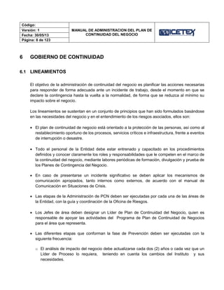 Código:
MANUAL DE ADMINISTRACION DEL PLAN DE
CONTINUIDAD DEL NEGOCIO
Versión: 1
Fecha: 30/05/13
Página: 8 de 123
6 GOBIERNO DE CONTINUIDAD
6.1 LINEAMIENTOS
El objetivo de la administración de continuidad del negocio es planificar las acciones necesarias
para responder de forma adecuada ante un incidente de trabajo, desde el momento en que se
declare la contingencia hasta la vuelta a la normalidad, de forma que se reduzca al mínimo su
impacto sobre el negocio.
Los lineamientos se sustentan en un conjunto de principios que han sido formulados basándose
en las necesidades del negocio y en el entendimiento de los riesgos asociados, ellos son:
 El plan de continuidad de negocio está orientado a la protección de las personas, así como al
restablecimiento oportuno de los procesos, servicios críticos e infraestructura, frente a eventos
de interrupción o desastre.
 Todo el personal de la Entidad debe estar entrenado y capacitado en los procedimientos
definidos y conocer claramente los roles y responsabilidades que le competen en el marco de
la continuidad del negocio, mediante labores periódicas de formación, divulgación y prueba de
los Planes de Contingencia del Negocio.
 En caso de presentarse un incidente significativo se deben aplicar los mecanismos de
comunicación apropiados, tanto internos como externos, de acuerdo con el manual de
Comunicación en Situaciones de Crisis.
 Las etapas de la Administración de PCN deben ser ejecutadas por cada una de las áreas de
la Entidad, con la guía y coordinación de la Oficina de Riesgos.
 Los Jefes de área deben designar un Líder de Plan de Continuidad del Negocio, quien es
responsable de apoyar las actividades del Programa de Plan de Continuidad de Negocios
para el área que representa.
 Las diferentes etapas que conforman la fase de Prevención deben ser ejecutadas con la
siguiente frecuencia:
o El análisis de impacto del negocio debe actualizarse cada dos (2) años o cada vez que un
Líder de Proceso lo requiera, teniendo en cuenta los cambios del Instituto y sus
necesidades.
 