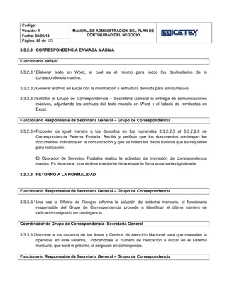 Código:
MANUAL DE ADMINISTRACION DEL PLAN DE
CONTINUIDAD DEL NEGOCIO
Versión: 1
Fecha: 30/05/13
Página: 80 de 123
3.3.2.3 CORRESPONDENCIA ENVIADA MASIVA
Funcionario emisor
3.3.2.3.1Elaborar texto en Word, el cual es el mismo para todos los destinatarios de la
correspondencia masiva.
3.3.2.3.2Generar archivo en Excel con la información y estructura definida para envío masivo.
3.3.2.3.3Solicitar al Grupo de Correspondencia – Secretaria General la entrega de comunicaciones
masivas, adjuntando los archivos del texto modelo en Word y el listado de remitentes en
Excel.
Funcionario Responsable de Secretaria General – Grupo de Correspondencia
3.3.2.3.4Proceder de igual manera a los descritos en los numerales 3.3.2.2.3 al 3.3.2.2.6 de
Correspondencia Externa Enviada. Recibir y verificar que los documentos contengan los
documentos indicados en la comunicación y que se hallen los datos básicos que se requieren
para radicación.
El Operador de Servicios Postales realiza la actividad de impresión de correspondencia
masiva. Es de aclarar, que el área solicitante debe enviar la firma autorizada digitalizada.
3.3.3.3 RETORNO A LA NORMALIDAD
Funcionario Responsable de Secretaria General – Grupo de Correspondencia
3.3.3.3.1Una vez la Oficina de Riesgos informa la solución del sistema mercurio, el funcionario
responsable del Grupo de Correspondencia procede a identificar el último número de
radicación asignado en contingencia.
Coordinador de Grupo de Correspondencia- Secretaria General
3.3.3.3.2Informar a los usuarios de las áreas y Centros de Atención Nacional para que reanuden la
operativa en este sistema, indicándoles el número de radicación a iniciar en el sistema
mercurio, que será el próximo al asignado en contingencia.
Funcionario Responsable de Secretaria General – Grupo de Correspondencia
 