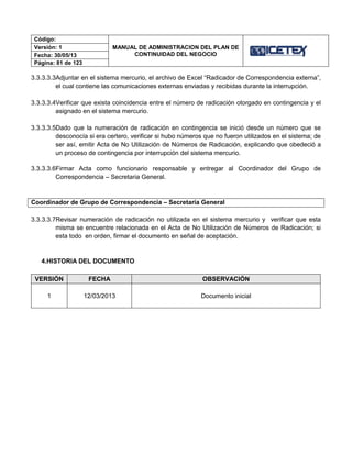 Código:
MANUAL DE ADMINISTRACION DEL PLAN DE
CONTINUIDAD DEL NEGOCIO
Versión: 1
Fecha: 30/05/13
Página: 81 de 123
3.3.3.3.3Adjuntar en el sistema mercurio, el archivo de Excel “Radicador de Correspondencia externa”,
el cual contiene las comunicaciones externas enviadas y recibidas durante la interrupción.
3.3.3.3.4Verificar que exista coincidencia entre el número de radicación otorgado en contingencia y el
asignado en el sistema mercurio.
3.3.3.3.5Dado que la numeración de radicación en contingencia se inició desde un número que se
desconocía si era certero, verificar si hubo números que no fueron utilizados en el sistema; de
ser así, emitir Acta de No Utilización de Números de Radicación, explicando que obedeció a
un proceso de contingencia por interrupción del sistema mercurio.
3.3.3.3.6Firmar Acta como funcionario responsable y entregar al Coordinador del Grupo de
Correspondencia – Secretaria General.
Coordinador de Grupo de Correspondencia – Secretaría General
3.3.3.3.7Revisar numeración de radicación no utilizada en el sistema mercurio y verificar que esta
misma se encuentre relacionada en el Acta de No Utilización de Números de Radicación; si
esta todo en orden, firmar el documento en señal de aceptación.
4.HISTORIA DEL DOCUMENTO
VERSIÓN FECHA OBSERVACIÓN
1 12/03/2013 Documento inicial
 