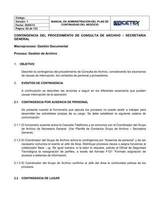 Código:
MANUAL DE ADMINISTRACION DEL PLAN DE
CONTINUIDAD DEL NEGOCIO
Versión: 1
Fecha: 30/05/13
Página: 82 de 123
CONTINGENCIA DEL PROCEDIMENTO DE CONSULTA DE ARCHIVO – SECRETARIA
GENERAL
Macroproceso: Gestión Documental
Proceso: Gestión de Archivo
1. OBJETIVO
Describir la contingencia del procedimiento de Consulta de Archivo, considerando los escenarios
de causas de interrupción, los contactos de personal y proveedores.
2. EVENTOS DE CONTINGENCIA
A continuación se describen las acciones a seguir en los diferentes escenarios que pueden
causar interrupción de la operación:
2.1 CONTINGENCIA POR AUSENCIA DE PERSONAL
Se presenta cuando el funcionario que ejecuta los procesos no puede asistir a trabajar para
desarrollar las actividades propias de su cargo. Se debe establecer la siguiente cadena de
comunicación:
2.1.1 El funcionario ausente activa la Cascada Telefónica y se comunica con el Coordinador del Grupo
de Archivo de Secretaria General (Ver Planilla de Contactos Grupo de Archivo – Secretaria
General).
2.1.2 El Coordinador del Grupo de Archivo activa la contingencia por “Ausencia de personal” y de ser
necesario comunica el evento al Jefe de Area. Distribuye procesos claves o asigna funciones al
colaborador Back - up. De igual manera, si la labor lo requiere, solicita al Oficial de Seguridad
Tecnológica la reasignación de perfiles, a través del formato F121 “Formato asignación de
accesos a sistemas de información.
2.1.3 El Coordinador del Grupo de Archivo confirma al Jefe del Area la continuidad exitosa de los
procesos.
2.2 CONTINGENCIA DE LUGAR
 