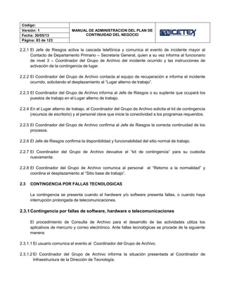 Código:
MANUAL DE ADMINISTRACION DEL PLAN DE
CONTINUIDAD DEL NEGOCIO
Versión: 1
Fecha: 30/05/13
Página: 83 de 123
2.2.1 El Jefe de Riesgos activa la cascada telefónica y comunica el evento de incidente mayor al
Contacto de Departamento Primario – Secretaria General, quien a su vez informa al funcionario
de nivel 3 – Coordinador del Grupo de Archivo del incidente ocurrido y las instrucciones de
activación de la contingencia de lugar.
2.2.2 El Coordinador del Grupo de Archivo contacta al equipo de recuperación e informa el incidente
ocurrido, solicitando el desplazamiento al “Lugar alterno de trabajo”.
2.2.3 El Coordinador del Grupo de Archivo informa al Jefe de Riesgos o su suplente que ocupará los
puestos de trabajo en el Lugar alterno de trabajo.
2.2.4 En el Lugar alterno de trabajo, el Coordinador del Grupo de Archivo solicita el kit de contingencia
(recursos de escritorio) y al personal clave que inicie la conectividad a los programas requeridos.
2.2.5 El Coordinador del Grupo de Archivo confirma al Jefe de Riesgos la correcta continuidad de los
procesos.
2.2.6 El Jefe de Riesgos confirma la disponibilidad y funcionabilidad del sitio normal de trabajo.
2.2.7 El Coordinador del Grupo de Archivo devuelve el “kit de contingencia” para su custodia
nuevamente.
2.2.8 El Coordinador del Grupo de Archivo comunica al personal el “Retorno a la normalidad” y
coordina el desplazamiento al “Sitio base de trabajo”.
2.3 CONTINGENCIA POR FALLAS TECNOLOGICAS
La contingencia se presenta cuando el hardware y/o software presenta fallas, o cuando haya
interrupción prolongada de telecomunicaciones.
2.3.1Contingencia por fallas de software, hardware o telecomunicaciones
El procedimiento de Consulta de Archivo para el desarrollo de las actividades utiliza los
aplicativos de mercurio y correo electrónico. Ante fallas tecnológicas se procede de la siguiente
manera:
2.3.1.1 El usuario comunica el evento al Coordinador del Grupo de Archivo.
2.3.1.2 El Coordinador del Grupo de Archivo informa la situación presentada al Coordinador de
Infraestructura de la Dirección de Tecnología.
 