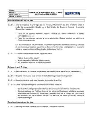Código:
MANUAL DE ADMINISTRACION DEL PLAN DE
CONTINUIDAD DEL NEGOCIO
Versión: 1
Fecha: 30/05/13
Página: 85 de 123
Funcionario autorizado del área
2.3.2.1.1 Ante la necesidad de una copia de una imagen, el funcionario del área solicitante utiliza el
medio de comunicación indicado por el Coordinador del Grupo de Archivo – Secretaria
General, las cuales son:
 Fallas en el sistema mercurio: Realice solicitud por correo electrónico al correo
archivo@icetex.gov.co
 Fallas en los sistemas mercurio y correo electrónico: Realice solicitud por teléfono al
Outsourcing de Archivo.
Los documentos que actualmente se encuentran digitalizados son títulos valores y carpetas
de beneficiarios, en caso de requerirse un documento diferente a esta tipología, es necesario
validarse previamente con el Coordinador del Grupo de Archivo.
2.3.2.1.2 La solicitud debe contemplar los siguientes datos:
 Tipo de documento a requerir
 Nombre y apellido del titular del documento
 No. de identificación del titular del documento
Outsourcing de Archivo
2.3.2.1.3 Recibir solicitud de copia de imágenes de documento (correo electrónico o vía telefónica).
2.3.2.1.4 Registrar información en el formato “Solicitud de Imágenes en Contingencia”.
2.3.2.1.5 Buscar documento en la base de datos de consulta de archivo.
2.3.2.1.6 Enviar copia de la imagen al funcionario solicitante a través de:
 Solicitud efectuada por correo electrónico: Enviar al correo electrónico del solicitante.
 Solicitud realizada por Teléfono: Informar por teléfono al funcionario solicitante acercarse
a la Oficina del Outsourcing de Archivo a recoger copia de la imagen; en caso que el
requerimiento sea de un Centro de Atención Nacional, se remite por correo interno la
copia de la imagen.
Funcionario autorizado del área
2.3.2.1.7 Recibir y visualizar copia de los documentos y resolver la consulta.
 