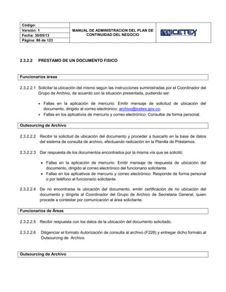 Código:
MANUAL DE ADMINISTRACION DEL PLAN DE
CONTINUIDAD DEL NEGOCIO
Versión: 1
Fecha: 30/05/13
Página: 86 de 123
2.3.2.2 PRESTAMO DE UN DOCUMENTO FISICO
Funcionarios áreas
2.3.2.2.1 Solicitar la ubicación del mismo según las instrucciones suministradas por el Coordinador del
Grupo de Archivo, de acuerdo con la situación presentada, pudiendo ser:
 Fallas en la aplicación de mercurio: Emitir mensaje de solicitud de ubicación del
documento, dirigido al correo electrónico: archivo@icetex.gov.co.
 Fallas en los aplicativos de mercurio y correo electrónico: Consultar de forma personal.
Outsourcing de Archivo
2.3.2.2.2 Recibir la solicitud de ubicación del documento y proceder a buscarlo en la base de datos
del sistema de consulta de archivo, efectuando radicación en la Planilla de Préstamos.
2.3.2.2.3 Dar respuesta de los documentos encontrados por la misma vía que se solicitó:
 Fallas en la aplicación de mercurio: Emitir mensaje de respuesta de ubicación del
documento, dirigido al correo electrónico del funcionario solicitante.
 Fallas en los aplicativos de mercurio y correo electrónico: Responde de forma personal
o por teléfono al funcionario solicitante.
2.3.2.2.4 De no encontrarse la ubicación del documento, emitir certificación de no ubicación del
documento y dirigirla al Coordinador del Grupo de Archivo de Secretaria General, quien
procede a contestar por comunicación al área solicitante.
Funcionarios de Áreas
2.3.2.2.5 Recibir respuesta con los datos de la ubicación del documento solicitado.
2.3.2.2.6 Diligenciar el formato Autorización de consulta al archivo (F228) y entregar dicho formato al
Outsourcing de Archivo.
Outsourcing de Archivo
 