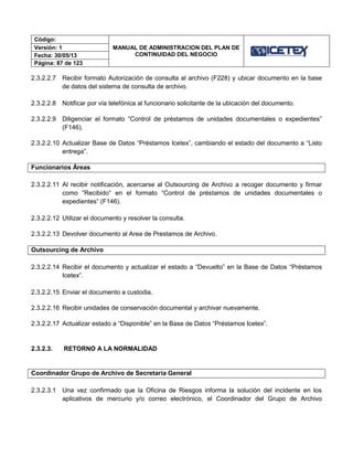Código:
MANUAL DE ADMINISTRACION DEL PLAN DE
CONTINUIDAD DEL NEGOCIO
Versión: 1
Fecha: 30/05/13
Página: 87 de 123
2.3.2.2.7 Recibir formato Autorización de consulta al archivo (F228) y ubicar documento en la base
de datos del sistema de consulta de archivo.
2.3.2.2.8 Notificar por vía telefónica al funcionario solicitante de la ubicación del documento.
2.3.2.2.9 Diligenciar el formato “Control de préstamos de unidades documentales o expedientes”
(F146).
2.3.2.2.10 Actualizar Base de Datos “Préstamos Icetex”, cambiando el estado del documento a “Listo
entrega”.
Funcionarios Áreas
2.3.2.2.11 Al recibir notificación, acercarse al Outsourcing de Archivo a recoger documento y firmar
como “Recibido” en el formato “Control de préstamos de unidades documentales o
expedientes” (F146).
2.3.2.2.12 Utilizar el documento y resolver la consulta.
2.3.2.2.13 Devolver documento al Area de Prestamos de Archivo.
Outsourcing de Archivo
2.3.2.2.14 Recibir el documento y actualizar el estado a “Devuelto” en la Base de Datos “Préstamos
Icetex”.
2.3.2.2.15 Enviar el documento a custodia.
2.3.2.2.16 Recibir unidades de conservación documental y archivar nuevamente.
2.3.2.2.17 Actualizar estado a “Disponible” en la Base de Datos “Préstamos Icetex”.
2.3.2.3. RETORNO A LA NORMALIDAD
Coordinador Grupo de Archivo de Secretaria General
2.3.2.3.1 Una vez confirmado que la Oficina de Riesgos informa la solución del incidente en los
aplicativos de mercurio y/o correo electrónico, el Coordinador del Grupo de Archivo
 