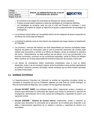 Código:
MANUAL DE ADMINISTRACION DEL PLAN DE
CONTINUIDAD DEL NEGOCIO
Versión: 1
Fecha: 30/05/13
Página: 9 de 123
o El monitoreo a los riesgos de continuidad se efectuará de manera semestral.
o Pruebas anuales deben realizarse a todas las estrategias de contingencia definidas.
o Las estrategias se revisarán cada vez que el Líder del Proceso lo considere o como
resultado del análisis de riesgos se determine el ajuste o implementación de estrategias de
contingencia.
 Los procesos críticos deben ser recuperados dentro de los márgenes de tiempo requeridos en
los Planes de Continuidad del Negocio.
 La Entidad ha definido como el nivel máximo de aceptación del riesgo residual, la clasificación
de Tolerable.
 Los procesos / servicios del Instituto que sean desarrollados por terceros contratados deben
disponer de planes de continuidad, para lo cual el funcionario interventor del contrato debe
solicitar este documento y remitirlo a la Oficina de Riesgos, donde se analizará la cobertura
del mismo. Adicionalmente, se debe verificar que los planes, en lo que corresponden a los
servicios convenidos, funcionen en las condiciones esperadas, donde la Oficina de Riesgos
debe coordinar con el área responsable del contrato la ejecución de pruebas a dicho plan.
 Los planes de contingencia deben mantenerse actualizados, para lo cual se deben
desarrollar, probar y de ser necesario mejorar de forma periódica o ante cambios significativos
en políticas, personas, proceso, tecnología; siendo necesario que en dicha revisión participen
las áreas involucradas.
6.2 NORMAS EXTERNAS
La Superintendencia Financiera de Colombia ha emitido las siguientes circulares donde se
normatiza la necesidad de que las Entidades vigiladas por este Ente de Control obtengan un
Plan de Continuidad de Negocios, que cumplan con los siguientes elementos:
 Circular 041/2007- SARO: Las entidades deben definir, implementar, probar y mantener un
proceso para administrar la continuidad del negocio que incluya la prevención y atención de
emergencias, administración de la crisis, planes de contingencia y capacidad de retorno a la
operación normal.
 Circular 038/2009 – Sistema de Control Interno: Implementar, probar y mantener un
proceso para administrar la continuidad de la operación de la entidad para responder a las
fallas e interrupciones específicas de un sistema o proceso y capacidad de retorno a la
normalidad.
 