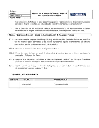 Código:
MANUAL DE ADMINISTRACION DEL PLAN DE
CONTINUIDAD DEL NEGOCIO
Versión: 1
Fecha: 30/05/13
Página: 92 de 123
 Para la recepción de facturas de pago de servicios públicos y administraciones de bienes inmuebles de
la ciudad de Bogotá, se realizan las actividades del procedimiento “Correspondencia Externa”.
 Para la recepción de las facturas de pago de servicios públicos y de administraciones de bienes
inmuebles fuera de Bogotá, se realizan las actividades de la Guía “Preparación y Envío de Tulas”.
Técnico / Secretaria General – Grupo de Administración de Recursos Físicos
3.3.2.1 Recibir facturas de pago de servicios públicos y administradores de bienes inmuebles y verificar
que las mismas estén correctas. Si se llegara a presentar alguna inconsistencia se subsana
comunicándose con la empresa prestadora del servicio.
3.3.2.2 Generar de forma manual la Orden de Pago de cada factura.
3.3.2.3 Firmar la Orden de Pago en señal de elaborado y presentarla para su revisión y aprobación al
Aprobador y Ordenador del Gasto.
3.3.2.4 Registrar en el libro control de órdenes de pago de la Secretaria General, cada una de las órdenes de
pago que se entregan al Grupo de Presupuesto de la Vicepresidencia Financiera.
Continuar con las actividades de los procedimientos de Registro presupuestal de Obligaciones, Análisis contable
de causaciones y cuentas por pagar y Giro.
4.HISTORIA DEL DOCUMENTO
VERSIÓN FECHA OBSERVACIÓN
1 15/03/2013 Documento inicial
 