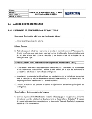 Código:
MANUAL DE ADMINISTRACION DEL PLAN DE
CONTINUIDAD DEL NEGOCIO
Versión: 1
Fecha: 30/05/13
Página: 93 de 123
8.3 ANEXOS DE PROCEDIMIENTOS
8.3.1 ESCENARIO DE CONTINGENCIA A SITIO ALTERNO
Director de Continuidad o Director de Continuidad Alterno
1. Activa la contingencia a sitio alterno.
Jefe de Riesgos
2. Activa la cascada telefónica y comunica el evento de incidente mayor al Vicepresidente,
Director o Jefe de cada área, quien a su vez informa al colaborador de siguiente jerarquía
de su área acerca del incidente ocurrido y las instrucciones de activación de la
contingencia de lugar.
Secretaria General (Líder Administración Recuperación Infraestructura Física)
3. La Secretaria General con apoyo del Comité SARO-SARLAFT, contacta a los proveedores
de las alternativas seleccionadas, definen el sitio alterno en el cual se mantendrá la
operación de la Entidad en momento de contingencia.
4. Acuerda con el proveedor la utilización de sus instalaciones por el período de tiempo que
dure la contingencia, según las necesidades del Icetex descritas por el Coordinador de
Negocio y el Comité SARO-SARLAFT en ese momento.
5. Coordina el traslado del personal al centro de operaciones establecido para operar en
contingencia.
Coordinadores de recuperación del negocio
6. Convoca al personal identificado como personal crítico (equipo de recuperación), e informa
el incidente ocurrido, solicitando el desplazamiento al “Lugar alterno de trabajo”. El equipo
de recuperación se encuentra detallado en el documento “Cascada Telefónica”, que posee
el Líder de PCN de cada área.
 