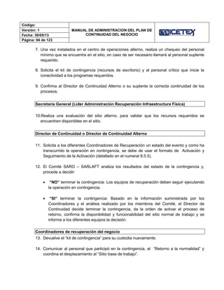 Código:
MANUAL DE ADMINISTRACION DEL PLAN DE
CONTINUIDAD DEL NEGOCIO
Versión: 1
Fecha: 30/05/13
Página: 94 de 123
7. Una vez instalados en el centro de operaciones alterno, realiza un chequeo del personal
mínimo que se encuentra en el sitio, en caso de ser necesario llamará al personal suplente
requerido.
8. Solicita el kit de contingencia (recursos de escritorio) y al personal crítico que inicie la
conectividad a los programas requeridos.
9. Confirma al Director de Continuidad Alterno o su suplente la correcta continuidad de los
procesos.
Secretaria General (Líder Administración Recuperación Infraestructura Física)
10.Realiza una evaluación del sitio alterno, para validar que los recursos requeridos se
encuentren disponibles en el sitio.
Director de Continuidad o Director de Continuidad Alterno
11. Solicita a los diferentes Coordinadores de Recuperación un estado del evento y como ha
transcurrido la operación en contingencia, se debe de usar el formato de Activación y
Seguimiento de la Activación (detallado en el numeral 8.5.5).
12. El Comité SARO – SARLAFT analiza los resultados del estado de la contingencia y,
procede a decidir:
 “NO” terminar la contingencia: Los equipos de recuperación deben seguir ejecutando
la operación en contingencia.
 “SI” terminar la contingencia: Basado en la información suministrada por los
Coordinadores y el análisis realizado por los miembros del Comité, el Director de
Continuidad decide terminar la contingencia, da la orden de activar el proceso de
retorno, confirma la disponibilidad y funcionabilidad del sitio normal de trabajo y se
informa a los diferentes equipos la decisión.
Coordinadores de recuperación del negocio
13. Devuelve el “kit de contingencia” para su custodia nuevamente.
14. Comunicar al personal que participó en la contingencia, el “Retorno a la normalidad” y
coordina el desplazamiento al “Sitio base de trabajo”.
 
