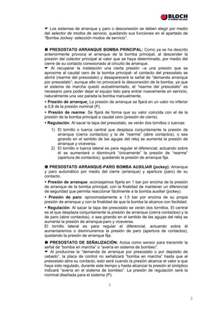 Los sistemas de arranque y paro o desconexión se deben elegir por medio
del selector de modos de servicio, quedando sus funciones en el apartado de
“Bomba Jockey: selección modos de servicio”.

   PRESOSTATO ARRANQUE BOMBA PRINCIPAL: Como ya se ha descrito
anteriormente provoca el arranque de la bomba principal, al descender la
presión del colector principal al valor que se haya determinado, por medio del
cierre de su contacto conexionado al circuito de arranque.
    Al recuperar la instalación una cierta presión –a una presión que se
aproxime al caudal cero de la bomba principal- el contacto del presostato se
abrirá (rearme del presostato) y desaparecerá la señal de “demanda arranque
por presostato”; aunque ello no provocará la desconexión de la bomba, ya que
el sistema de marcha quedó autoalimentado, el “rearme del presostato” es
necesario para poder dejar el equipo listo para entrar nuevamente en servicio,
naturalmente una vez parada la bomba manualmente.
  Presión de arranque: La presión de arranque se fijará en un valor no inferior
a 0,8 de la presión nominal (P).
  Presión de rearme: Se fijará de forma que su valor coincida con el de la
presión de la bomba principal a caudal cero (presión de cierre).
  Regulación: Al sacar la tapa del presostato, se verán dos tornillos o tuercas:
   1) El tornillo o tuerca central que desplaza conjuntamente la presión de
      arranque (cierra contactos) y la de “rearme” (abre contactos), o sea
      girando en el sentido de las agujas del reloj se aumenta la presión de
      arranque y viceversa.
   2) El tornillo o tuerca lateral es para regular el diferencial, actuando sobre
      él se aumentará o disminuirá “únicamente” la presión de “rearme”
      (apertura de contactos), quedando la presión de arranque fija.

   PRESOSTATO ARRANQUE-PARO BOMBA AUXILIAR (jockey): Arranque
y paro automático por medio del cierre (arranque) y apertura (paro) de su
contacto.
  Presión de arranque: aconsejamos fijarla en 1 bar por encima de la presión
de arranque de la bomba principal, con la finalidad de mantener un diferencial
de seguridad que permita reaccionar fácilmente a la bomba auxiliar (jockey).
  Presión de paro: aproximadamente a 1,5 bar por encima de su propia
presión de arranque y con la finalidad de que la bomba la alcance con facilidad.
  Regulación: Al sacar la tapa del presostato se verán dos tornillos. El central
es el que desplaza conjuntamente la presión de arranque (cierra contactos) y la
de paro (abre contactos), o sea girando en el sentido de las agujas del reloj se
aumenta la presión de arranque-paro y viceversa.
El tornillo lateral es para regular el diferencial, actuando sobre él
aumentaremos o disminuiremos la presión de paro (apertura de contactos),
quedando la presión de arranque fija.
   PRESOSTATO DE SEÑALIZACIÓN: Actúa como sensor para transmitir la
señal de “bomba en marcha” o “avería en sistema de bombeo”.
   Al producirse la “demanda de arranque por presostato o por depósito de
cebado”, la placa de control no señalizará “bomba en marcha” hasta que el
presostato abra su contacto, esto será cuando la presión alcance el valor a que
haya sido regulado, durante este tiempo y hasta alcanzar la presión el sinóptico
indicará “avería en el sistema de bombeo”. La presión de regulación será la
nominal diseñada para el sistema (P).

                                   3


                                                                                    3
 