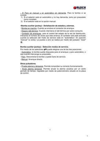 -    Paro en manual y en automático sin demanda. Para la bomba si se
cumple:
 1) Si el selector está en automático y no hay demanda, tanto por presostato
    como nivostato.
 2) Si el selector está en la opción manual.

 Bomba auxiliar (jockey) - Señalización de estados y alarmas.
- Bomba en marcha. Cuando se enclava el contactor de arranque.
- Disparo relé térmico. Cuando interviene el relé térmico por sobre consumo.
- Contador de arranques, para el control del estado de la red de distribución,
indicando el número de veces que esta arranca. El contador solo está activado
cuando la selección del modo de servicio está en “automático”. En posición
“manual” no actúa. La puesta a cero se realiza por medio del pulsador “reset”
  .
Bomba auxiliar (jockey) - Selección modos de servicio.
Por medio de los selectores    puede elegirse una de las tres posiciones:
- Automático, la bomba queda dispuesta para el arranque y paro automático, o
sea cuando intervenga su presostato.
- Paro. Desconecta la bomba y queda fuera de servicio.
- Manual. Arranque directo.

Otros pulsadores.
- Prueba alarma y lámparas. Permite comprobar su correcto funcionamiento.
- Anulo alarma temporal. Permite anular la alarma acústica por un cierto
período de tiempo, regulable por medio de potenciómetro situado en la placa
de control.




                                  6


                                                                                 6
 