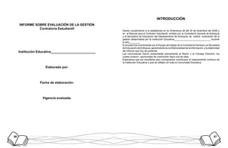 56 57
INFORME SOBRE EVALUACIÓN DE LA GESTIÓN
Contraloría Estudiantil
Institución Educativa_________________________
Elaborado por:
Fecha de elaboración:
Vigencia evaluada.
INTRODUCCIÓN
Dando cumplimiento a lo establecido en la Ordenanza 26 del 30 de diciembre del 2009 y
en el Manual para el Contralor Estudiantil, emitido por la Contraloría General de Antioquia
y la Secretaria de Educación del Departamento de Antioquia, se realizó evaluación de la
gestión desarrollada por la Institución Educativa___________________________ durante
el año________.
El proceso fue monitoreado por el Equipo de trabajo de la Contraloría General y la Secretaria
de Educación deAntioquia, garantizando la confidencialidad de la información y la objetividad
del informe que hoy se presenta.
Las conclusiones fueron presentadas previamente al Rector y al Consejo Directivo, los
cuales tuvieron oportunidad de controvertir daca una de ellas.
Esperamos que los resultados aquí consignados contribuyan al mejoramiento continuo de
la Institución Educativa y que se reflejen en toda la Comunidad Educativa.
 