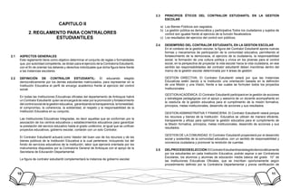 10 11
CAPITULO II
REGLAMENTO PARA CONTRALORES2.	
ESTUDIANTILES
ASPECTOS GENERALES2.1	
Este reglamento tiene como objetivo determinar el conjunto de reglas o formalidades
que, por autoridad competente, se dictan para el ejercicio de la Contraloría Estudiantil,
con el fin de orientar los deberes y derechos individuales que dicha figura tiene frente
a las instancias escolares.
DEFINICIÓN DE CONTRALOR ESTUDIANTIL:2.2	 El educando elegido
democráticamente por los demás estudiantes matriculados, para representar en la
Institución Educativa el perfil de encargo académico frente al ejercicio del control
social.
En todas las Instituciones Educativas oficiales del departamento de Antioquia habrá
un Contralor Estudiantil quien se encargará de velar por la promoción y fortalecimiento
del control social de la gestión educativa, garantizando la transparencia, la honestidad,
el compromiso, la coherencia, la solidaridad, el respeto y la responsabilidad de la
Institución Educativa en su conjunto.
Las Instituciones Educativas Integradas, es decir aquellas que se conforman por la
asociación de los centros educativos y establecimientos educativos para garantizar
la prestación del servicio educativo hasta el grado undécimo; al igual que se unifican
proyectos educativos, gobierno escolar, contarán con un solo Contralor.
El Contralor Estudiantil actuará como Veedor del buen uso de los recursos y de los
bienes públicos de la Institución Educativa a la cual pertenece, incluyendo los del
fondo de servicios educativos de la institución, labor que ejercerá orientada por los
instrumentos dispuestos por la Contraloría General de Antioquia con el apoyo de la
Secretaria de Educación Departamental.
La figura de contralor estudiantil complementará la instancia de gobierno escolar.
PRINCIPIOS ÉTICOS DEL CONTRALOR ESTUDIANTIL EN LA GESTION2.3	
ESCOLAR
Los Bienes Públicos son sagrados.a)	
La gestión pública es democrática y participativa.Todos los ciudadanos y sujetos deb)	
control son iguales frente al ejercicio de la función fiscalizadora.
Los resultados del ejercicio del control son públicos.c)	
DESEMPEÑO DEL CONTRALOR ESTUDIANTIL EN LA GESTION ESCOLAR2.4	
En el contexto de la gestión escolar, la figura del Contralor Estudiantil aporta nuevas
formas y mecanismos de participación de la comunidad educativa, permitiendo el
fortalecimiento de la democracia, el ejercicio de la ciudadanía, la responsabilidad
social, la formación de una cultura política y cívica en los jóvenes para el control
social, en la perspectiva de proyectar la vida escolar hacia la vida ciudadana, en ese
sentido las responsabilidades del contralor estudiantil deben inscribirse dentro del
marco de la gestión escolar determinada por 4 áreas de gestión:
GESTION DIRECTIVA: El Contralor Estudiantil velará por que las Instancias
Educativas estén dando a la Institución una orientación basada en la definición
de una Misión y una Visión, frente a las cuales se formulen todos los proyectos
Institucionales
GESTION ACADÉMICA: El Contralor Estudiantil participará en la gestión de acciones
y estrategias pedagógicas con el apoyo y asesoría de un docente acompañante en
la veeduría de la gestión educativa para el cumplimiento de la misión formativa,
principios, metas institucionales, desarrollo de acciones y sus resultados.
GESTION ADMINISTRATIVA Y FINANCIERA: El Contralor Estudiantil velará porque
los recursos y bienes de la Institución Educativa se utilicen de manera eficiente,
transparente y eficaz para optimizar la gestión educativa para el cumplimiento de
la Misión formativa, principios, metas institucionales, desarrollo de acciones y sus
resultados.
GESTION DE LA COMUNIDAD: El Contralor Estudiantil propenderá por el desarrollo
social y sostenible de la comunidad educativa, con un sentido de responsabilidad y
conciencia ciudadana y promover la rendición de cuentas.
DELPROCESODEELECCION2.5	 :ElContralorEstudiantilseráelegidodemocráticamente
por los estudiantes en cada Institución Educativa; podrán aspirar a ser Contralores
Escolares, los alumnos y alumnas de educación media básica del grado 10° de
las Instituciones Educativas Oficiales, que se inscriban oportunamente según
procedimiento definido por la Contraloría Departamental y previa certificación de
 