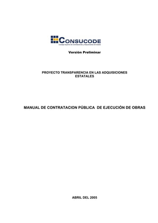 Versión Preliminar
PROYECTO TRANSPARENCIA EN LAS ADQUISICIONES
ESTATALES
MANUAL DE CONTRATACION PÚBLICA DE EJECUCIÓN DE OBRAS
ABRIL DEL 2005
 