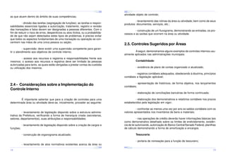 ¤
¤
¤

¢£

¤¥

¢£

¤¥

¢£

 ¡

 ¡

¢£

 ¡

¤
 ¡

¤¥

¢£

 ¡

¢£

 ¡

¤

¢£

 ¡

¢£

¤¥

 ¡

¢£

 ¡

¤¥

¢£

 ¡

atividade objeto de controle;

as que atuem dentro do âmbito de suas competências;

- levantamento das rotinas da área ou atividade, bem como de seus
produtos: documentos, serviços, etc.;

- divisão das tarefas (segregação de funções): as tarefas e responsabilidades essenciais ligadas a autorização, tratamento, registro e revisão
das transações e fatos devem ser designadas a pessoas diferentes. Com o
fim de reduzir o risco de erros, desperdícios ou atos ilícitos, ou a probabilidade de que não sejam detectados estes tipos de problemas, é preciso evitar
que todos os aspectos fundamentais de uma transação ou operação se concentrem nas mãos de uma única pessoa ou seção;

- construção de um fluxograma, demonstrando as entradas, os processos e as saídas que ocorrem na área ou atividade.

2.5. Controles Sugeridos por Áreas

- supervisão: deve existir uma supervisão competente para garantir o atendimento aos objetivos de controle interno;

A seguir, demonstramos alguns exemplos de controles internos usualmente aplicados nas administrações municipais:

- acesso aos recursos e registros e responsabilidades frente aos
mesmos: o acesso aos recursos e registros deve ser limitado às pessoas
autorizadas para tanto, as quais estão obrigadas a prestar contas da custódia
ou utilização dos mesmos.

Contabilidade:
- existência de plano de contas organizado e atualizado;
- registros contábeis adequados, obedecendo à doutrina, princípios
contábeis e legislação aplicável;

2.4 - Considerações sobre a Implementação do
Controle Interno

- apresentação de históricos, de forma objetiva, nos lançamentos
contábeis;

É importante salientar que para a criação de controles para uma
determinada área ou atividade deve-se, inicialmente, proceder ao seguinte:

- elaboração dos demonstrativos e relatórios contábeis nos prazos
estabelecidos pela legislação em vigor;

- elaboração de conciliações bancárias de forma continuada;

- confrontar ao menos uma vez por ano os saldos contábeis com os
valores apresentados nos inventários de bens e materiais;

- levantamento de legislação dispondo sobre a estrutura administrativa da Prefeitura, verificando a forma de hierarquia criada (secretarias,
setores, departamentos), suas atribuições e responsabilidades;
funções;

- nas operações de crédito deverão haver informações básicas tais
como demonstrativo detalhado sobre os limites de endividamento, existência de lei autorizando, autorização do Banco Central/Senado Federal, planilhas
de cálculo demonstrando a forma de amortização e encargos.

- levantamento de legislação dispondo sobre a criação de cargos e

Tesouraria:

- construção de organograma atualizado;

- portaria de nomeação para a função de tesoureiro;
- levantamento de atos normativos existentes acerca da área ou
¤¥
¤

¢£

¤¥

¢£

 ¡

¤¥

 ¡

¢£

 ¡

¤¥

¢£

¤¥

 ¡

¢£

 ¡

¢£

 ¡
¤

¢£

¤¥

 ¡

¢£

 ¡

¤¥

¢£

¤¥

 ¡

¢£

 ¡

18

19

 