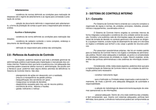 ¤
¤
¤

¢£

¤¥

¢£

¤¥

¢£

 ¡

 ¡

¢£

 ¡

¤
 ¡

¤¥

¢£

 ¡

¢£

 ¡

¤

¢£

 ¡

¢£

¤¥

 ¡

¢£

 ¡

¤¥

¢£

 ¡

Adiantamentos:

3 - SISTEMA DE CONTROLE INTERNO

- existência de normas definindo as condições para realização de
despesas sob o regime de adiantamento e as regras para concessão e prestação de contas;

3.1 - Conceito

- adoção de documento definindo o responsável pelo adiantamento, a forma da prestação de contas e quem será o responsável pela revisão e
análise.

Por Sistema de Controle Interno entende-se o conjunto complexo e
organizado de regras e normas, de unidades, princípios, métodos, procedimentos e equipamentos, coordenados entre si.

Auxílios e Subvenções:
doações;

O Sistema de Controle Interno engloba os controles internos de
forma integrada e pressupõe a existência de uma unidade central de avaliação. Constitui uma autêntica rede de informações capaz de subsidiar o processo de tomada de decisão no contexto gerencial e de fornecer ao dirigente, a qualquer instante, a exata noção do desempenho de cada um e de todos
os órgãos e entidades que tenham a seu cargo a gestão de recursos públicos.

- existência de norma definindo as condições para realização das

- existência de cadastro contendo o nome completo, endereço e
documento de identificação do beneficiado;
- definição do responsável pela análise das solicitações.

Por possuírem características próprias, não há um modelo padrão
para os Sistemas de Controle Interno nos órgãos e entidades da administração pública. Devem estar adequados à realidade, ao porte e à complexidade
das atividades institucionais da entidade ou órgão. Devem englobar, ainda,
análise das políticas administrativas e dos sistemas de informação existentes.

2.6 - Reflexos da Ausência de Controle
Do exposto, podemos observar que toda a atividade gerencial da
administração pública é permeada pela implantação e manutenção dos controles internos. Podemos dizer que tanto a ausência e/ou má adequação dos
controles podem ocasionar efeitos nocivos à administração. De acordo com
a literatura usual, podemos listar alguns efeitos advindos da deficiência no
Sistema de Controle Interno. São eles:

Considerando, então, todos esses aspectos, podemos dizer que para
a implementação de Sistemas de Controle Interno nas unidades da administração pública será necessário:
- constituir instrumento legal;

- planejamento de ações em desacordo com a realidade;
- prejuízo à transparência da gestão pública;
- desqualificação dos servidores em geral;
- insegurança na tomada de decisões;
- desperdícios causados pelo mau uso do recurso público;
- ocorrência de erros, desvios e fraudes;
- gestão ineficiente e ineficaz .

- que a Instituição ou Entidade esteja organizada e estruturada formalmente, de modo a permitir uma adequada delegação de autoridade e
responsabilidade;
- a adoção de metodologia de desenvolvimento/aquisição de sistemas operacionais ou de informações;
- pessoal adequado. Dentro de uma visão sistêmica das unidades,
é fácil compreender, que, mesmo com sistemas adequados, políticas bem
definidas, bons planos, a eficiência institucional poderá ser comprometida se
¤¥
¤

¢£

¤¥

¢£

 ¡

¤¥

 ¡

¢£

 ¡

¤¥

¢£

¤¥

 ¡

¢£

 ¡

¢£

 ¡
¤

¢£

¤¥

 ¡

¢£

 ¡

¤¥

¢£

¤¥

 ¡

¢£

 ¡

24

25

 