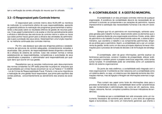 ¤
¤
¤

¢£

¤¥

¢£

¤¥

¢£

 ¡

 ¡

¢£

 ¡

¤
 ¡

¤¥

¢£

 ¡

¢£

 ¡

¤

¢£

 ¡

¢£

¤¥

 ¡

¢£

 ¡

¤¥

¢£

 ¡

tam a verificação da correta utilização do recurso que foi utilizado.

4 - A CONTABILIDADE E A GESTÃO MUNICIPAL

3.3 - O Responsável pelo Controle Interno

A contabilidade é um dos principais controles internos de qualquer
organização. A existência da contabilidade decorre da necessidade de se
conhecer e controlar os componentes e as variações do patrimônio, riqueza
imprescindível à satisfação das necessidades humanas e da vida em sociedade.

O responsável pelo controle interno deve AUXILIAR os membros
da instituição no cumprimento efetivo de suas responsabilidades, apoiando
os gestores públicos na realização dos programas governamentais e estimulando a discussão sobre os resultados efetivos da gestão de recursos públicos. O seu papel fundamental é o de avaliar e informar periodicamente sobre
a eficácia e deficiências das estruturas de controle interno e sobre os riscos
que estes pontos fracos geram para a eficácia das atividades da administração e para a proteção dos seus ativos. Desempenham uma função importante na melhoria continuada dos controles internos.

Sempre que há um patrimônio em movimentação, sofrendo variações geradas pelo trabalho humano, desenvolvido sobre os elementos que o
formam, estamos diante de uma organização econômica. Existe, ainda, além
do patrimônio e do trabalho humano desenvolvido sobre ele, o sistema administrativo, que coordena o trabalho e os componentes patrimoniais, dirigindo-se ambos para o patrimônio. Assim, a contabilidade vem a ser um componente da gestão, tendo como um dos seus principais objetivos fornecer informações para o processo de tomada de decisão e de formulação de estratégias.

Por fim, vale destacar que cabe aos dirigentes públicos o estabelecimento de estruturas de controle adequadas, constantemente revisadas e
atualizadas. São, portanto, de responsabilidade destes dirigentes a idoneidade e eficácia do sistema de controle. Caso não existam normas e rotinas
estabelecendo as responsabilidades, competências e autoridades de seus
subordinados e prepostos, o administrador será responsabilizado por qualquer dano que ocorrer em sua gestão.

A contabilidade, além de gerar informações, permite explicar os
fenômenos patrimoniais, construir modelos de prosperidade, efetuar análises, controlar e também prever e projetar exercícios seguintes, entre tantas
outras funções. A contabilidade pode ser entendida como um subsistema
dentro do sistema organizacional.

Ressaltamos que as sanções institucionais pelo descumprimento
das normas constantes na LRF estão prescritas na própria lei, enquanto que
as penalidades por crimes fiscais encontram-se na Lei Federal no 10.028/00
- Lei de Crimes de Responsabilidade Fiscal. Portanto, é de suma importância
a realização de uma gestão fiscal responsável, que prime pelo equilíbrio das
contas públicas, concomitantemente ao atendimento dos anseios da sociedade.

Do ponto de vista sistêmico, a contabilidade está integrada com o
meio organizacional. O ambiente se inter-relaciona com a contabilidade como
um sistema aberto, ou seja, um sistema que não depende somente das informações internas, mas da ligação e filtragem de informações externas à organização.
Para cumprir seu papel como fonte de informações úteis para o
processo de tomada de decisão, a contabilidade deve conter características
que são fundamentais à administração, tais como ser útil, oportuna, clara,
íntegra, relevante, flexível, completa e preditiva (fornecer indicadores de tendências).
Constata-se que a contabilidade tem sido encarada como um instrumento necessário tão-somente para atender a uma série de exigências
legais e burocráticas, e não como um instrumento gerencial, que oriente o
¤¥
¤

¢£

¤¥

¢£

 ¡

¤¥

 ¡

¢£

 ¡

¤¥

¢£

¤¥

 ¡

¢£

 ¡

¢£

 ¡
¤

¢£

¤¥

 ¡

¢£

 ¡

¤¥

¢£

¤¥

 ¡

¢£

 ¡

30

31

 