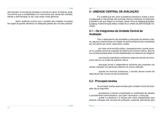 ¤
¤
¤

¢£

¤¥

¢£

¤¥

¢£

 ¡

 ¡

¢£

 ¡

¤
 ¡

¤¥

¢£

 ¡

¢£

 ¡

¤

¢£

 ¡

¢£

¤¥

 ¡

¢£

 ¡

¤¥

¢£

 ¡

5 - UNIDADE CENTRAL DE AVALIAÇÃO

administrador na tomada de decisões e controle em geral. Entretanto, podemos afirmar que a contabilidade é um instrumento que, sendo bem utilizado,
atende a administração no seu mais amplo modo gerencial.

É a unidade que tem como competência fiscalizar e avaliar a correta adequação e manutenção dos controles internos existentes na Instituição;
é também o elo que integra os controles, dando forma ao Sistema de Controle Interno. A denominação desta unidade fica a critério da administração municipal.

Assim, podemos concluir que o contador das unidades municipais
tem papel de grande relevância na adequada gestão dos recursos públicos.

5.1 – Os integrantes da Unidade Central de
Avaliação
Para o desempenho das atividades e atribuições da referida unidade, algumas características em relação ao perfil profissional são necessárias
aos servidores que atuam nessa área, a saber:
- por tratar-se de servidor público, necessariamente, quando atuando na unidade central de avaliação do Sistema de Controle Interno, deve ter
sua conduta pautada pelas normas estabelecidas nos estatutos da categoria;
- reconhecida experiência profissional adquirida através de treinamento técnico na função de auditoria interna;
- educação formal e independência suficiente para expressar sua
opinião, baseada nos elementos objetivos do exame realizado;
- quando em exercício profissional, o servidor deverá manter fiel
observância das normas de ética profissional.

5.2 - Principais tarefas
As principais tarefas desenvolvidas pela Unidade Central de Avaliação são as seguintes:
- acompanhar e orientar a implantação ou modificação de métodos
e procedimentos administrativos, que visem racionalizar a execução;
- avaliar a suficiência e a eficácia dos meios estabelecidos para
eficiente utilização dos recursos da Instituição, propondo alternativas para
¤¥
¤

¢£

¤¥

¢£

 ¡

¤¥

 ¡

¢£

 ¡

¤¥

¢£

¤¥

 ¡

¢£

 ¡

¢£

 ¡
¤

¢£

¤¥

 ¡

¢£

 ¡

¤¥

¢£

¤¥

 ¡

¢£

 ¡

32

33

 