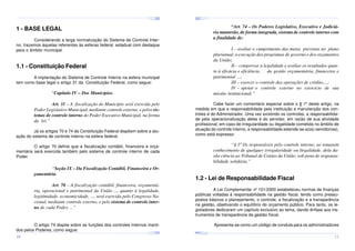 ¤
¤
¤

¢£

¤¥

¢£

¤¥

¢£

 ¡

 ¡

¢£

 ¡

¤
 ¡

¤¥

¢£

 ¡

¢£

 ¡

¤

¢£

 ¡

¢£

¤¥

 ¡

¢£

 ¡

¤¥

¢£

 ¡

“Art. 74 – Os Poderes Legislativo, Executivo e Judiciário manterão, de forma integrada, sistema de controle interno com
a finalidade de:

1 - BASE LEGAL
Considerando a larga normatização do Sistema de Controle Interno, trazemos àquelas referentes às esferas federal, estadual com destaque
para o âmbito municipal.

I – avaliar o cumprimento das metas previstas no plano
plurianual, a execução dos programas de governo e dos orçamentos
da União;
II – comprovar a legalidade e avaliar os resultados quanto à eficácia e eficiência, da gestão orçamentária, financeira e
patrimonial ...;
III – exercer o controle das operações de crédito,...;
IV – apoiar o controle externo no exercício de sua
missão institucional.”

1.1 - Constituição Federal
A implantação do Sistema de Controle Interno na esfera municipal
tem como base legal o artigo 31 da Constituição Federal, como segue:

“Capítulo IV – Dos Municípios.
Art. 31 – A fiscalização do Município será exercida pelo
Poder Legislativo Municipal, mediante controle externo, e pelos sistemas de controle interno do Poder Executivo Municipal, na forma
da lei.”

Cabe fazer um comentário especial sobre o § 1º deste artigo, na
medida em que a responsabilidade pela instituição e manutenção dos controles é do Administrador. Uma vez existindo os controles, a responsabilidade pela operacionalização deles é do servidor, em razão de sua atividade
profissional; em caso de irregularidade ou ilegalidade cometida no âmbito de
atuação do controle interno, a responsabilidade estende-se a(os) servidor(es),
como está expresso:

Já os artigos 70 e 74 da Constituição Federal dispõem sobre a atuação do sistema de controle interno na esfera federal.

“§ 1º Os responsáveis pelo controle interno, ao tomarem
conhecimento de qualquer irregularidade ou ilegalidade, dela darão ciência ao Tribunal de Contas da União, sob pena de responsabilidade solidária.”

O artigo 70 define que a fiscalização contábil, financeira e orçamentária será exercida também pelo sistema de controle interno de cada
Poder.

“Seção IX – Da Fiscalização Contábil, Financeira e Orçamentária.

1.2 - Lei de Responsabilidade Fiscal

Art. 70 – A fiscalização contábil, financeira, orçamentária, operacional e patrimonial da União ..., quanto à legalidade,
legitimidade, economicidade, ..., será exercida pelo Congresso Nacional, mediante controle externo, e pelo sistema de controle interno de cada Poder, ...”

¤¥
¤

¢£

¤¥

¢£

 ¡

¤¥

 ¡

¢£

 ¡

¤¥

¢£

¤¥

 ¡

¢£

 ¡
¤

¢£

¤¥

 ¡

¢£

 ¡

¤¥

¢£

¤¥

 ¡

¢£

 ¡

10

Apresenta-se como um código de conduta para os administradores

¢£

 ¡

O artigo 74 dispõe sobre as funções dos controles internos mantidos pelos Poderes, como segue:

A Lei Complementar no 101/2000 estabeleceu normas de finanças
públicas voltadas à responsabilidade na gestão fiscal, tendo como pressupostos básicos o planejamento, o controle, a fiscalização e a transparência
na gestão, objetivando o equilíbrio do orçamento público. Para tanto, os legisladores dedicaram um capítulo exclusivo ao tema, dando ênfase aos instrumentos de transparência da gestão fiscal.

11

 