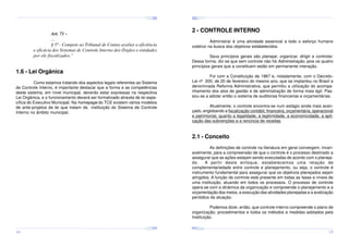 ¤
¤
¤

¢£

¤¥

¢£

¤¥

¢£

 ¡

 ¡

¢£

 ¡

¤
 ¡

¤¥

¢£

 ¡

¢£

 ¡

¤

¢£

 ¡

¢£

¤¥

 ¡

¢£

 ¡

¤¥

¢£

 ¡

2 - CONTROLE INTERNO

Art. 71 ...
§ 5º - Compete ao Tribunal de Contas avaliar a eficiência
e eficácia dos Sistemas de Controle Interno dos Órgãos e entidades
por ele fiscalizados.”

Administrar é uma atividade essencial a todo o esforço humano
coletivo na busca dos objetivos estabelecidos.
Seus princípios gerais são planejar, organizar, dirigir e controlar.
Dessa forma, diz-se que sem controle não há Administração, pois os quatro
princípios gerais que a constituem estão em permanente interação.

1.6 - Lei Orgânica

Foi com a Constituição de 1967 e, notadamente, com o DecretoLei nº 200, de 20 de fevereiro do mesmo ano, que se implantou no Brasil a
denominada Reforma Administrativa, que permitiu a utilização do acompanhamento dos atos de gestão e de administração de forma mais ágil. Passou-se a adotar então o sistema de auditorias financeiras e orçamentárias.

Como estamos tratando dos aspectos legais referentes ao Sistema
de Controle Interno, é importante destacar que a forma e as competências
deste sistema, em nível municipal, deverão estar expressas na respectiva
Lei Orgânica, e o funcionamento deverá ser formalizado através de lei específica do Executivo Municipal. Na homepage do TCE existem vários modelos
de ante-projetos de lei que tratam da instituição do Sistema de Controle
Interno no âmbito municipal.

Atualmente, o controle encontra-se num estágio ainda mais avançado, englobando a fiscalização contábil, financeira, orçamentária, operacional
e patrimonial, quanto a legalidade, a legitimidade, a economicidade, a aplicação das subvenções e a renúncia de receitas.

2.1 - Conceito
As definições de controle na literatura em geral convergem, invariavelmente, para a compreensão de que o controle é o processo destinado a
assegurar que as ações estejam sendo executadas de acordo com o planejado.
A partir deste enfoque, estabelecemos uma relação de
complementariedade entre controle e planejamento, ou seja, o controle é
instrumento fundamental para assegurar que os objetivos planejados sejam
atingidos. A função de controle está presente em todas as fases e níveis de
uma instituição, atuando em todos os processos. O processo de controle
opera-se com a dinâmica da organização e compreende o planejamento e a
orçamentação dos meios, a execução das atividades planejadas e a avalização
periódica da atuação.
Podemos dizer, então, que controle interno compreende o plano de
organização, procedimentos e todos os métodos e medidas adotados pela
Instituição.
¤¥
¤

¢£

¤¥

¢£

 ¡

¤¥

 ¡

¢£

 ¡

¤¥

¢£

¤¥

 ¡

¢£

 ¡

¢£

 ¡
¤

¢£

¤¥

 ¡

¢£

 ¡

¤¥

¢£

¤¥

 ¡

¢£

 ¡

14

15

 