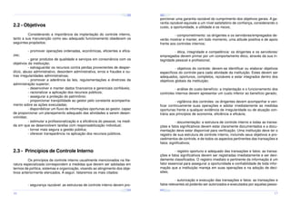 ¤
¤
¤

¢£

¤¥

¢£

¤¥

¢£

 ¡

 ¡

¢£

 ¡

¤
 ¡

¤¥

¢£

 ¡

¢£

 ¡

¤

¢£

 ¡

¢£

¤¥

 ¡

¢£

 ¡

¤¥

¢£

 ¡

2.2 - Objetivos

porcionar uma garantia razoável do cumprimento dos objetivos gerais. A garantia razoável equivale a um nível satisfatório de confiança, considerando o
custo, a oportunidade, a utilidade e os riscos;

Considerando a importância da implantação do controle interno,
tanto a sua manutenção como seu adequado funcionamento obedecem os
seguintes propósitos:

- comprometimento: os dirigentes e os servidores/empregados deverão mostrar e manter, em todo momento, uma atitude positiva e de apoio
frente aos controles internos;

- promover operações ordenadas, econômicas, eficientes e efica-

- ética, integridade e competência: os dirigentes e os servidores/
empregados devem primar por um comportamento ético, através da sua integridade pessoal e profissional;

zes;

- gerar produtos de qualidade e serviços em consonância com os
objetivos da instituição;
- salvaguardar os recursos contra perdas provenientes de desperdício, abuso administrativo, desordem administrativa, erros e fraudes e outras irregularidades administrativas;
- promover a aderência às leis, regulamentações e diretrizes da
administração superior;
- desenvolver e manter dados financeiros e gerenciais confiáveis;
- racionalizar a aplicação dos recursos públicos;
- assegurar a proteção do patrimônio;
- proporcionar tranqüilidade ao gestor pelo constante acompanhamento sobre as ações executadas;
- disponibilizar um fluxo de informações oportunas ao gestor, capaz
de proporcionar um planejamento adequado das atividades a serem desenvolvidas;
- estimular a profissionalização e a eficiência do pessoal, na medida em que se desenvolvem tarefas com responsabilização individual;
- tornar mais segura a gestão pública;
- oferecer transparência na aplicação dos recursos públicos.

- objetivos do controle: devem-se identificar ou elaborar objetivos
específicos do controle para cada atividade da instituição. Estes devem ser
adequados, oportunos, completos, razoáveis e estar integrados dentro dos
objetivos globais da instituição;
- análise do custo-benefício: a implantação e o funcionamento dos
controles internos devem apresentar um custo inferior ao benefício gerado;
- vigilância dos controles: os dirigentes devem acompanhar e verificar continuamente suas operações e adotar imediatamente as medidas
oportunas frente a qualquer evidência de irregularidade ou de atuação contrária aos princípios de economia, eficiência e eficácia;
- documentação: a estrutura de controle interno e todas as transações e fatos significativos devem estar claramente documentados e a documentação deve estar disponível para verificação. Uma instituição deve ter o
registro de sua estrutura de controle interno, incluindo seus objetivos e procedimentos de controle, e de todos os aspectos pertinentes das transações e
fatos significativos;

2.3 - Princípios de Controle Interno
Os princípios de controle interno usualmente mencionados na literatura especializada correspondem a medidas que devem ser adotadas em
termos de política, sistemas e organização, visando ao atingimento dos objetivos anteriormente elencados. A seguir, listaremos os mais citados:

- registro oportuno e adequado das transações e fatos: as transações e fatos significativos devem ser registradas imediatamente e ser devidamente classificados. O registro imediato e pertinente da informação é um
fator essencial para assegurar a oportunidade e confiabilidade de toda informação que a instituição maneja em suas operações e na adoção de decisões;

- segurança razoável: as estruturas de controle interno devem pro-

- autorização e execução das transações e fatos: as transações e
fatos relevantes só poderão ser autorizados e executados por aquelas pesso¤¥
¤

¢£

¤¥

¢£

 ¡

¤¥

 ¡

¢£

 ¡

¤¥

¢£

¤¥

 ¡

¢£

 ¡

¢£

 ¡
¤

¢£

¤¥

 ¡

¢£

 ¡

¤¥

¢£

¤¥

 ¡

¢£

 ¡

16

17

 