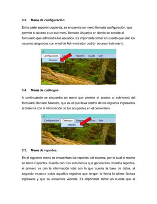 3.3. Menú de configuración.
En la parte superior izquierda, se encuentra un menú llamada configuración, que
permite el acceso a un sub-menú llamado Usuarios en donde se accede al
formulario que administra los usuarios. Es importante tomar en cuenta que sólo los
usuarios asignados con el rol de Administrador podrán accesar éste menú.
3.4. Menú de catálogos.
A continuación se encuentra un menú que permite el acceso al sub-menú del
formulario llamado Maestro, que es el que lleva control de los registros ingresados
al Sistema con la información de los ocupantes en el cementerio.
3.5. Menú de reportes.
En el siguiente menú se encuentran los reportes del sistema, por lo cual el mismo
se llama Reportes. Cuenta con tres sub-menús que genera tres distintos reportes,
el primero es con la información total con la que cuenta la base de datos, el
segundo muestra todos aquellos registros que tengan la fecha la última factura
ingresada y que se encuentre vencida. Es importante tomar en cuenta que el
 