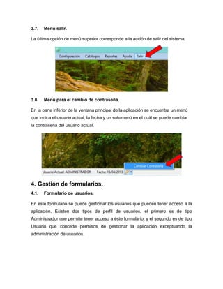 3.7. Menú salir.
La última opción de menú superior corresponde a la acción de salir del sistema.
3.8. Menú para el cambio de contraseña.
En la parte inferior de la ventana principal de la aplicación se encuentra un menú
que indica el usuario actual, la fecha y un sub-menú en el cuál se puede cambiar
la contraseña del usuario actual.
4. Gestión de formularios.
4.1. Formulario de usuarios.
En este formulario se puede gestionar los usuarios que pueden tener acceso a la
aplicación. Existen dos tipos de perfil de usuarios, el primero es de tipo
Administrador que permite tener acceso a éste formulario, y el segundo es de tipo
Usuario que concede permisos de gestionar la aplicación exceptuando la
administración de usuarios.
 