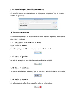 4.2.3. Formulario para el cambio de contraseña.
En este formulario se puede cambiar la contraseña del usuario que se encuentre
usando la aplicación.
5. Botones de menú.
El sistema cuenta con una estandarización en el menú que permite gestionar los
diferentes formularios.
5.1. Botones de los formularios de datos.
5.1.1. Botón de incluir.
Se utiliza para poner el formulario en modo de inclusión de datos.
5.1.2. Botón de guardar.
Se utiliza para guardar los datos ingresados a la base de datos.
5.1.3. Botón de modificar.
Se utiliza para modificar el registro que se encuentra actualmente en el formulario.
5.1.4. Botón de cancelar.
Se utiliza para cancelar el ingreso de los datos en el formulario.
 
